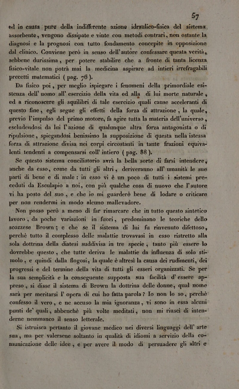 ed in causa. pute della indifferente azione idraulico-fisica del sistema, assorbente, vengono dissipate e vinte con metodi contrari, non ostante la diagnosi e la prognosi con tutto fondamento concepite iti opposizione dal clinico. Conviene però in senso dell’ autore confessare questa verità, sebbene durissima, per potere stabilire che a fronte di tanta licenza fisico-vitale non potrà mai la. medicina aspirare ad intieri irrefragabili precetti matematici ( pag. 76). Da fisico poi, per meglio ispiegare 1 fenomeni della primordiale esi- stenza dell’ uomo: all’ esercizio della vita ed alla di lu morte naturale , ed a riconoscere gli squilibri di tale esercizio quali cause acceleranti di questo fine, egli segue gli effetti della forza di attrazione , la quale,. previo l’impulso del primo motore, fa agire tutta la materia dell'universo , escludendosi da lui l’azione di qualunque altra forza antagonista o di ripulsione, spiegandosi benissimo la supposizione di questa nella istessa forza di attrazione divisa nei corpi circostanti in tante frazioni equiva- lenti tendenti a compensarsi coll’ intiero ( pag. 88 ). Se questo sistema conciliatorio avrà la bella sorte di farsi intendere; anche da esso, come da tutti gli altri, deriveranno all’ umanità le sue parti di bene e di male : in esso vi è un poco di tutti i sistemi: pre- ceduti da Esculapio a noi, con più qualche cosa di nuovo che l’autore vi ha posto del suo, e che io mi guarderò bene di lodare o criticare per non rendermi in modo alcuno mallevadore. Non posso però a meno di far rimarcare che in tutto questo sintetico lavoro , da poche variazioni in fuori, predominano le teoriche dello scozzese Brown; e che se il sistema di lui fu rinvenuto difettoso, perchè tutto il complesso delle malattie trovavasi in esso ristretto alla sola dottrina della diatesi suddivisa in tre specie, tanto più essere-lo dovrebbe questo , che tutte deriva le malattie da influenza di solo sti- molo, e quindi dalla flogosi, la quale è altresì la causa dei rudimenti, dei progressi e del termine della vita di tutti gli esseri organizzati. Se per la sua semplicità e la conseguente supposta sua facilità d° essere ap- preso , si disse il sistema di Brown la dottrina delle donne, qual nome sarà per meritarsi l opera di cui ho fatta parola ? Io non lo so, perchè confesso il vero, e ne accuso la mia ignoranza, vi sono in essa alcuni punti de’ quali, abbenchè più volte meditati, non mi riuscì di inten- derne nemmanco il senso letterale. Si istruisca pertanto il giovane medico nei diversi linguaggi dell’ arte sua, ma per valersene soltanto in qualità di idiomi a servizio della co- municazione delle idee, e per avere il modo di’ persuadere gli altri e