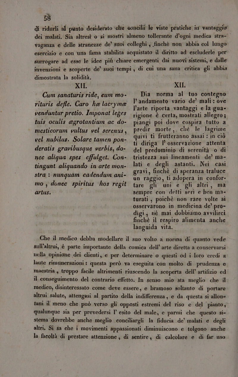 di ridurli al punto desiderato ‘clie concili le viste pratiche in vantaggio” dei malati. Sia altrest o si mostri almeno tollerante d’ogni medica stra- vaganza e delle stranezze de’ suoi colleghi ; finchè non abbia col lungo esercizio e con ‘utia fama stabilita acquistato il diritto ad' escluderle per surrogare ad esse le idee più chiare emergenti dai nuovi sistemi, e dalle invenzioni e scoperte de’ suoi ‘tempi, di cui una sana critica gli abbia dimostrata la solidità, | XII. | XII, Cum sanaturis ride, cum mo- Dia norma al tuo contegno h) È È Sita . . è OVE rituris defle. Caro ha lacryme Di andamento vario de’ mali l’arte riporta vantaggi e la :gua- venduntur pretio. Imponat leges rigione è certa, mostrati allegro; tuis oculis @grotantium ac do- piangi poi dove cospira tutto a mesticorum wultus vel serenus, predit morte ,. ché le lagrime ; ivi ti frutteranno assai : in ciò vel nubilus. Solare tamen pon- VUNI LL ST, er ti diriga l’ osservazione attenta deratis gravibusque verbis, do- del predominio di serenità ‘o di nec aligua spes effulget. Con- tristezza sui lineamenti de’ ma- tingunt aliquando in arte mon- lati e degli astanti. Nei casi sin i oo i ai gravi, finchè di speranza traluce di Ù TR ag raggio, ti adopera in confor- mo ;j donec spiritus hos regit tare gli uni e gli altri, ma artus. di sempre con detti seri e ben ma- turati , poichè non rare volte si osservarono in medicina de’ pro- digi; nè mai dobbiamo avvilirci finchè il respiro alimenta anche languida vita. Che il medico debba miodellare il suo volto a norma di quanto vede sull’altrui, è parte importante della comica dell’ arte diretta a conservarsi nella opinione dei clienti, e per determinare o questi od i loro eredi a laute rimunerazioni : questa però va eseguita con molto di prudenza e maestria, troppo facile altrimenti riuscendo la scoperta dell’ artifizio ed il conseguimento del contrario effetto. In senso mio sta meglio che il medico, disinteressato come deve essere, e bramoso soltanto di portare altrui salute, attengasi al partito della indifferenza, e da questa si allon« tani il meno che può verso gli opposti estremi:del riso e del pianto, qualunque sia per prevedersi l° esito del male, e parmi che questo Si stema dovrebbe anche meglio conciliargli la fiducia. de’ malati e degli altri. Si sa che i movimenti appassionati diminuiscono e tolgono anche la facoltà di prestare attenzione , di sentire, di calcolare e di far uso