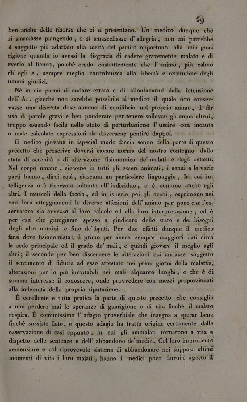 ben anche delle risorse che ci si presentano. Un medico dunque’ che si smaniasse piangendo , o si smascellasse d° allegria, non mi parrebbe il soggetto più adattato alla sceltà del partito opportuno alla ‘mia gua- rigione quando; io avessi la disgravia di cadere gravemente malato e di averlo al fianco, poichè credo costatitemente che l'animo , più calmo ch’ egli è, sempre meglio contribuisca alla libertà e' rettitudine’ degli umani giudizi, Nè in ciò parmi di andare errato e di allontanarmi dalla intenzione dell’ A., giacché non sarebbe possibile al‘miedico il quale non conser vasse una discreta dose almeno di equilibrio ‘nel ‘proprio animo, ‘il fàr uso di parole gravi e ben ponderate per.tenere sollevati gli animi altrui, troppo essendo facile nello stato di perturbazione l’ uscire ‘con incaute o male calcolate espressioni da doversene pentire dappoi. Il medico giovane in ispecial modo faccia senno della. parte di questo precetto che prescrive doversi cavare notma del nostro contegno dallo stato di serenità ‘0 di alterdzione’ fisioriomica de’ malati degli astanti. Nel corpo umano , siccome in tutti gli esseri animati, i sensi e le varie parti hanno, direi così, ciascuna un particolare linguaggio .. la. cui. m- telligenza o è riservata soltanto ‘all’ individuo, o è comune anche agli altri. I muscoli della faccia , ed in ispecie poi gli occhi., esprimono nei vari loro atteggiamenti le diverse affezioni dell’ animo per poco che l’os- servatore sia avvezzo al loro calcolo ed alfa loro interpretazione ; ed è per essi che giungiamo spesso a giudicare. dello stato e dei bisogni degli altri uomini e fino de’ bruti. Per due effetti dunque il medico farsi deve fisionomista ; il primo per avere sempre maggiori dati circa la sede principale ed il grado de’ mali, e quindi giovare il meglio agli altri; il ‘secondo per ben discernere le alterazioni cui andasse soggetto il sentimento di fiducia ad esso attestato nei primi giorni della malattia, alterazioni per lo più inevitabili nei mali alquanto lunghi, e. che è di sommo interesse il conoscere, onde provvedere con mezzi proporzionati alla indennità della propria riputazione. È eccellente e tutta pratica la parte di questo precetto che consiglia a non perdere mai le speranze di guarigione o di vita finchè il malato respira. È comunissimo l’ adagio proverbiale che insegna a sperar bene finchè sussiste fiato, e questo adagio ha tratto origine certamente dalla osservazione di casi appunto ; in cui gli. ammalati tornarono a vita a dispetto delle sentenze e dell’ abbandono de’ medici. Col loro imprudente sentenziare e col riprovevole sistema di abbandonare nei supposii ultimi momenti di vita i loro malati, hanno i medici poco istruiti. aperto il