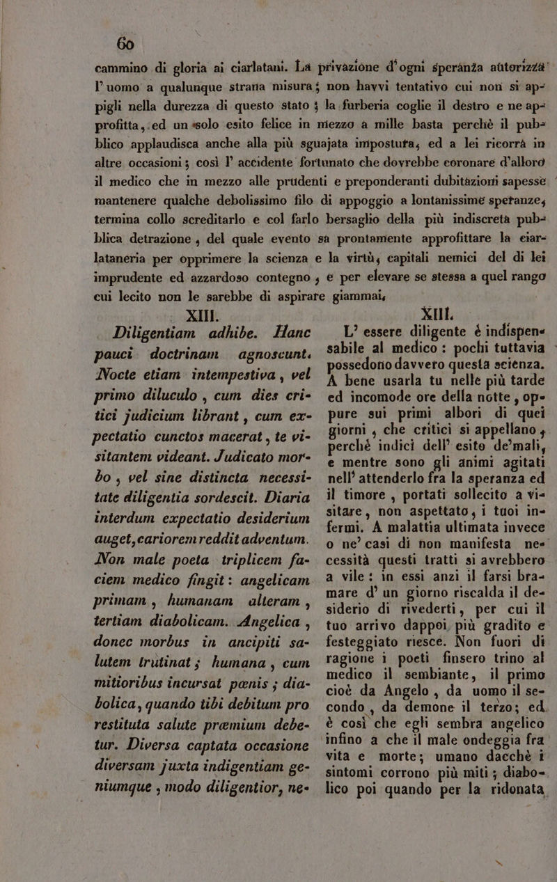 l’uomo a qualunque strata misura; non havvi tentativo cui non sì ap- pigli nella durezza di questo stato $ la .furberia coglie il destro e ne ap- profitta,:ed un «solo esito felice in mezzo a mille basta perchè il pubs blico applaudisca anche alla più sguajata impostuta; ed a lei ricorrà in altre occasioni ; così 1’ accidente fortunato che dovrebbe eoronare d’alloro il medico che in mezzo alle prudenti e preponderanti dubitàzioni sapesse mantenere qualche debolissimo filo di appoggio a lontanissime speranze; termina collo screditarlo e col farlo bersaglio della più indiscretà pub- blica detrazione , del quale evento sa prontamente approfittare la eiar- lataneria per opprimere la scienza e la virtù; capitali nemici del di lei imprudente ed azzardoso contegno, € per elevare se stessa a quel rango i XII Diligentiam adhibe. Hanc pauci. doctrinam agnoscunt. Nocte etiam intempestiva , vel primo diluculo , cum dies cri- tici judicium librant, cum ex- pectatio cunctos macerat, te vi- sitantem videant. Judicato mor- bo , vel sine distincta necessi- tate diligentia sordescit. Diaria interdum expectatio desiderium auget,carioremreddit adventum. Non male poeta triplicem fa- ciem medico fingit: angelicam primam , humanam alteram , tertiam diabolicam. Angelica , donec morbus in ancipiti sa- lutem lrutinat; humana, cum mitioribus incursat penis ; dia- bolica, quando tibi debitum pro restituta salute premium debe- tur. Diversa captata occasione diversam juxta indigentiam ge- niumque , modo diligentior, ne- XIL L’ essere diligente è indispene sabile al medico : pochi tuttavia possedorio davvero questa scienza. A bene usarla tu nelle più tarde ed incomode ore della notte , ope pure sui primi albori di quei giorni , che critici si appellano , perché indici dell’ esito de’mali, e mentre sono gli animi agitati nell’ attenderlo fra la speranza ed il timore , pottati sollecito a vi= sitare, non aspettato, i tuoi in- fermi. A malattia ultimata invece cessità questi tratti si avrebbero a vile: in essì anzi il farsi bra- mare d’ un giorno riscalda il de= siderio di rivederti, per cui il tuo arrivo dappoi, più gradito e festeggiato riesce. Non fuori di ragione i poeti finsero trino al medico il sembiante, il primo cioè da Angelo, da uomo il se- è così che egli sembra angelico ‘infino a che il male ondeggia fra vita e morte; umano dacchè i sintomi corrono più miti ; diabo- n»