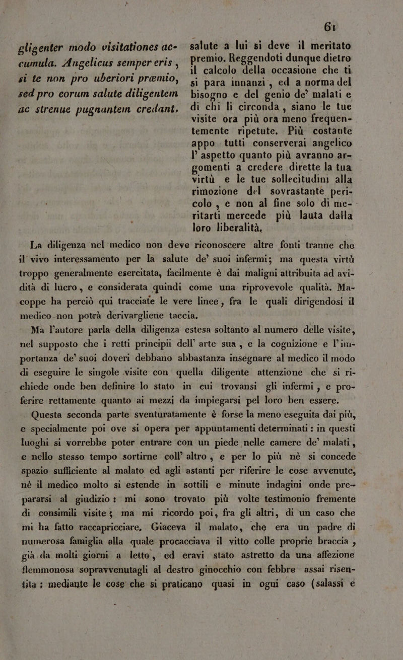 gligenter modo visitationes ac- cumula. Angelicus semper eris, si te non pro uberiori premio, sed pro eorum salute diligentem ac strenuc pugnanten credant. 6r salute a lui si deve il meritato premio. Reggendoti dunque dietro il calcolo della occasione che ti si para innanzi, ed a norma del bisogno e del genio de’ malati e di chi li circonda, siano le tue visite ora più ora meno frequen- temente ripetute, Più costante appo. tutti conserverai angelico |’ aspetto quanto più avranno ar- gomenti a credere dirette la tua virtù e le tue sollecitudini alla rimozione del sovrastante peri» colo, e non al fine solo di me- ritarti mercede più lauta dalla loro liberalità, La diligenza nel medico non deve riconoscere altre. fonti tranne che il' vivo interessamento per la salute de’ suoi infermi; ma questa virtù troppo generalmente esercitata, facilmente è dai maligni attribuita ad avi- dità di lucro, e considerata quindi come una riprovevole qualità. Ma- coppe ha perciò qui tracciate le vere linee, fra le quali dirigendosi il medico.-non potrà derivargliene taccia, Ma l’autore parla della diligenza estesa soltanto al numero delle visite, nel supposto che i retti principii dell’ arte sua , e la cognizione e l’im- portanza de’ suoi doveri debbano abbastanza insegnare al medico il modo di eseguire le singole visite con quella diligente attenzione che si ri- chiede onde ben definire lo stato in cui trovansi gli infermi, e pro- ferire rettamente quanto ai mezzi da impiegarsi pel loro ben essere. Questa seconda parte sventuratamente è forse la meno eseguita dai più, e specialmente poi ove si opera per appuntamenti determinati : in questi luoghi si vorrebbe poter entrare con un piede nelle camere de’ malati, e nello stesso tempo sortirne coll’ altro, e per lo più nè si concede spazio sufficiente al malato ed agli astanti per riferire le cose avvenute, nè il medico molto si estende in sottili e minute indagini onde pre- pararsi al giudizio: mi sono trovato più volte testimonio fremente di consimili visite; ma mi ricordo poi, fra gli altri, di un caso che mi ha fatto raccapricciare, Giaceva il malato, ché era un padre di numerosa famiglia alla quale procacciava il vitto colle proprie braccia , già da molti giorni a letto, ed eravi stato astretto da una affezione flemmonosa ‘sopravvenutagli al destro ginocchio con febbre assai risen- tita; mediante le cose che si praticano quasi in ogni caso (salassi e