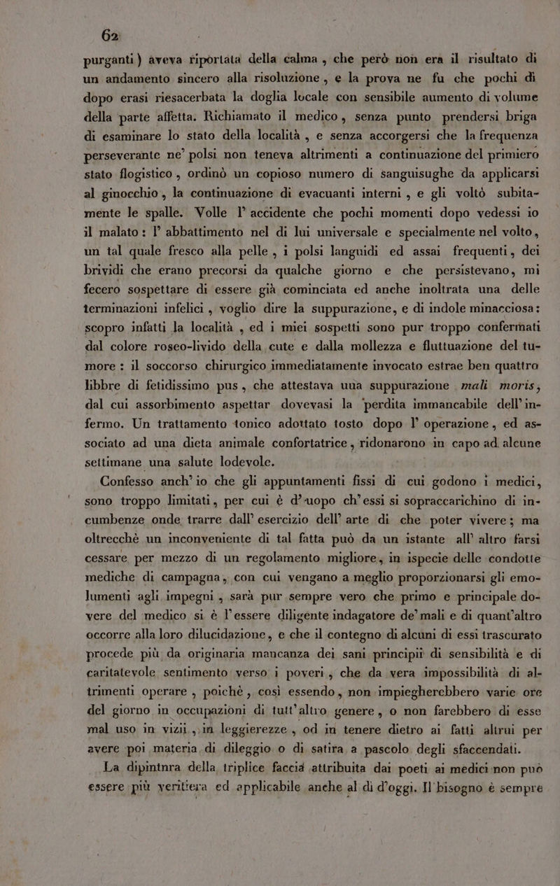 purganti ) aveva riportata della calma , che però non era il risultato di un andamento sincero alla risoluzione , e la prova ne fu che pochi di dopo erasi riesacerbata la doglia lucale con sensibile aumento di volume della parte affetta. Richiamato il medico, senza punto prendersi briga di esaminare lo stato della località , e senza accorgersi che la frequenza perseverante ne’ polsi non teneva altrimenti a continuazione del primiero stato flogistico, ordinò un copioso numero di sanguisughe da applicarsi al ginocchio , la continuazione di evacuanti interni , e gli voltò subita- mente le spalle. Volle 1° accidente che pochi momenti dopo vedessi io il malato : 1° abbattimento nel di lui universale e specialmente nel volto, un tal quale fresco alla pelle , i polsi languidi ed assai frequenti, dei brividi che erano precorsi da qualche giorno e che persistevano, mi fecero sospettare di essere già cominciata ed anche inoltrata una delle terminazioni infelici , voglio dire la suppurazione, e di indole minacciosa: scopro infatti la località , ed i miei sospetti sono pur troppo confermati dal colore roseo-livido della cute e dalla mollezza e fluttuazione del tu- more : il soccorso chirurgico immediatamente invocato estrae ben quattro libbre di fetidissimo pus, che attestava una suppurazione mali moris, dal cui assorbimento aspettar. dovevasi la ‘perdita immancabile dell’ in- fermo. Un trattamento ‘tonico adottato tosto dopo l’ operazione, ed as- sociato ad una dieta animale confortatrice , ridonarono in capo ad. alcune settimane una salute lodevole. Confesso anchio che gli appuntamenti fissi di cui godono i medici, sono troppo limitati, per cui è d’’uopo ch’essi si sopraccarichino di in- cumbenze onde, trarre dall’ esercizio dell’ arte di che poter vivere; ma oltrecchè un inconveniente di tal fatta può da un istante all’ altro farsi cessare per mezzo di un regolamento migliore. in ispecie delle condotte mediche di campagna, con cui vengano a meglio proporzionarsi gli emo- lumenti agli impegni , sarà pur sempre vero che primo e principale do- vere del medico si è l'essere diligente indagatore de’ mali e di quant'altro occorre alla loro dilucidazione , e che il contegno di alcuni di essi trascurato procede più da originaria mancanza dei sani principiò di sensibilità e di caritatevole sentimento verso 1 poveri, che da vera impossibilità di al- trimenti operare , poichè ,. così essendo, non impiegherebbero varie ore del giorno in occupazioni di tutt'altro genere, o non farebbero di esse mal uso in vizii.,;in leggierezze , od in tenere dietro ai fatti altrui per avere ‘poi materia, di dileggio o di satira, a pascolo degli sfaccendati. La dipintnra della, triplice faccia ‘attribuita dai poeti al medici non può essere più veritiera ed applicabile anche al di d’oggi. Il'bisogno è sempre
