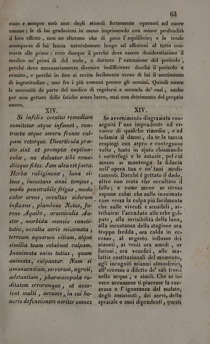 stalo e sempre. sarà uno degli stimoli fortemente operanti sul cuore umano ; le di lui gradazioni in meno imprimendo con minor profondità il loro effetto , non ne alterano che di poco l'equilibrio; e la totale scomparsa di lui lascia naturalmente luogo ad affezioni al tutto con- trarie alle prime : ecco dunque il perchè deve essere desideratissimo il medico ne’ primi di del male, e durante l’ estensione del pericolo ; perché deve necessariamente divenire indifferente dacchè il pericolo è svanito, e perchè in fine si eccita facilmente verso di lui il sentimento di ingratitudine , uno fra i più comuni presso gli uomini, Quindi nasce la necessità da parte del medico di regolarsi a seconda de’ casi, anche per non gettare delle fatiche senza lucro, anzi con detrimento del proprio XIV, Se avvenimento disgraziato con- seguiti l’uso imprudente od er- roneo di qualche rimedio , e ad onore, i XIV. a Si infelix eventus remedium comitetur atque infamet , con- tracta atque severa fronte cul- pam retorque. Diverticula pra- sto sint et prompta captiun- cule , ne deleatur tibi reme- diisque fides. Jam aleaestjacta. Herbae rubiginose , luna si- lens, incostans anni tempus, modo penetrabile frigus , modo influxus , plumbeus Notus, fu- rens Aquilo, arsenicalis du ster, morbida mensis consti- tutio, occulta aeris miusmata , terreum aquarum vilium, atque similia tuam velabunt culpam, Inanimata enim tutius , quam animata, culpantur. Nam si amanuensium, servorum, egroti, adstantium , pharmacopole ru- ditatem erroremque , ut asso- lent multi , accuses, in sui ho- noris defensionem acriter omnes infamia il danni, da-te la taccia respingi con aspro e contegnoso volto , tosto in ajuto chiamando i sutterfugi e le astuzie, pel cui mezzo si mantenga la fiducia nell’ opera tua e ne’ tuoi medi» camenti. Dacché è gettato il dado, altro non resta che occultare il fallo; e come meno se stesso espone colui che sulle inanimate cose versa la colpa più facilmente che sulle viventi e sensibili, at- tribuirai' l'accaduto alle erbe gol- pate, alla invisibilità della luna, alla incostanza della stagione ora troppo fredda, ora calda in ec» cesso, al segreto influsso dei pianeti, ai venti ora umidi , or furiosi, ora venefici, alle ma- lattie costituzionali del momento, agli incogniti miasmi atmosferici, all’eccesso o difetto de? sali terrei nelle acque , e simili. Che se in- vece accusarne ti piacesse la roz- zezza 0 l’ignoranza del malato, speziale o suoi dipendenti ; questi