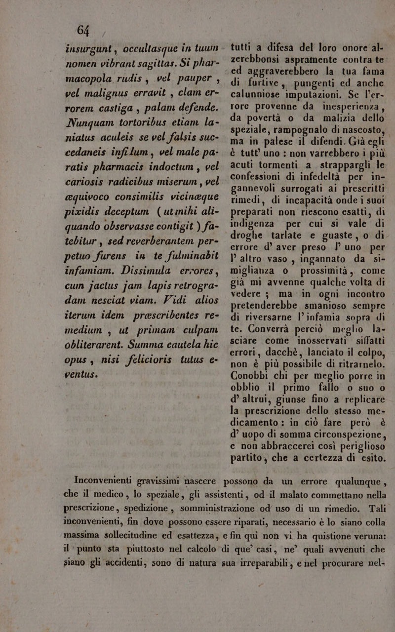 insurgunt , occultasque in tuum nomen vibranti sagittas. Si phar- macopola rudis , vel pauper , vel malignus erravit , clam er- rorem castiga, palam defende. Nunquam tortoribus etiam la- niatus aculeis se vel falsis suc- cedaneis infilum, vel male pa- ratis pharmacis indoctum , vel cariosis radicibus miserum, vel equivoco consimilis vicineque pixidis deceptum (utmihi ali- quando observasse contigit ) fa- tcbitur , sed reverberantem per- petuo furens in te fulminabit infamiam. Dissimula eriores, cum jactus jam lapis retrogra- dam nesciat viam. Vidi alios iterum idem prascribentes re- medium , ut primam’ culpam obliterarent. Summa cautela hic opus, nisi felicioris tulus e- ventus. tutti a difesa del loro onore al- zerebbonsi aspramente contra te di furtive, pungenti ed anche calunviose imputazioni. Se l’er- rore provenne da inesperienza, da povertà o da malizia dello speziale, rampognalo di nascosto, ma in palese il difendi. Già eghi è tutt'uno : non varrebbero i più acuti tormenti a strappargli le confessioni di infedeltà per in- gannevoli surrogati ai prescritti rimedi, di incapacità onde i suoi preparati non riescono esatti, di indigenza per cui si vale di droghe tarlate e guaste, o di errore d’ aver preso |’ uno. per I’ altro vaso, ingannato da si- miglianza 0 prossimità, come già mi avvenne qualche volta di vedere ; ma in ogni incontro pretenderebbe smanioso sempre di riversarne l’ infamia sopra di te. Converrà perciò meglio la- sciare come inosservati silfatti errori, dacchè, lanciato il colpo, non è più possibile di ritrarnelo. Conobbi chi per meglio porre in obblio il primo fallo o suo o d’ altrui, giunse fino a replicare la prescrizione dello stesso me- dicamento : in ciò fare però è d’ uopo di somma circonspezione, e non abbraccerei così periglioso partito, che a certezza di esito.
