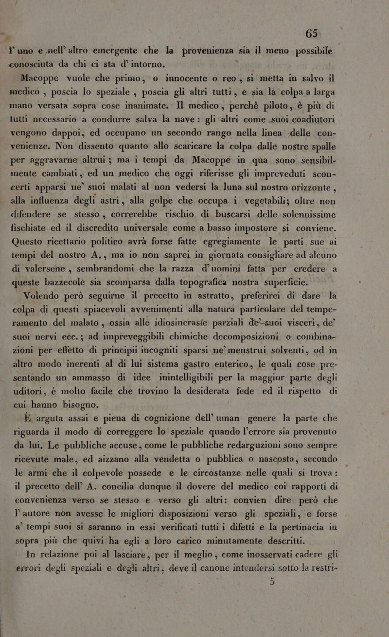 Y uno e nell’ altro emergente che la provenienza sia il meno. possibile «conosciuta da chi ci sta d’ intorno. ) Macoppe vuole che primo, o innocente o reo, sì metta in salvo il medico , poscia lo speziale , poscia gli altri tutti, e sia la colpa a larga mano versata sopra cose inanimate. Il medico, perchè piloto, è più di tutti necessario a condurre salva la nave: gli altri come suoi coadiutori vengono dappoi, ed occupano un secondo rango nella linea delle. con- venienze. Non dissento quanto allo scaricare la colpa dalle nostre spalle per aggravarne altrui ; ma i tempi da Macoppe in qua sono sensibil- mente cambiati, ed un medico che oggi riferisse gli impreveduti scon- certi apparsi ne’ suoi malati al non vedersi la luna sul nostro orizzonte , alla influenza degli astri, alla golpe che occupa i vegetabili; olire non difendere se stesso, correrebbe rischio di buscarsi delle solennissime fischiate ed il discredito universale come a basso impostore si conviene. Questo ricettario politico avrà forse fatte egregiamente le parti. sue. ai tempi del nostro A., ma io non saprei in giornata consigliare ad alcuno di valersene , sembrandomi che la: razza d'’ uomini fatta per credere a queste bazzecole sia scomparsa dalla topografica nostra superficie. Volendo però seguirne il precetto in astratto, preferirei di dare la colpa di questi spiacevoli avvenimenti alla natura particolare. del tempe- ramento del malato , ossia alle idiosincrasie parziali dè-suoi visceri, de’ suoi nervi ecc. ; ad impreveggibili chimiche decomposizioni 0 combina- zioni per effetto di principii incogniti sparsi ne’ menstrui solventi, od in altro modo inerenti al di lui sistema gastro enterico, le quali cose pre- sentando un ammasso di idee imintelligibili per la maggior parte degli uditori, è molto facile che trovino la desiderata fede ed il rispetto di cui hanno bisogno. È arguta assai e piena di cognizione dell’ uman genere la parte che riguarda il modo di correggere lo speziale quando l’errore sia provenuto da lui. Le pubbliche accuse, come le pubbliche redarguzioni sono sempre ricevute male, ed aizzano alla vendetta o pubblica o nascosta, secondo le armi che il colpevole possede e le circostanze nelle quali si trova : il precetto dell’ A. concilia dunque il dovere del medico coi rapporti di convenienza verso se stesso e verso gli altri: convien dire. però che l’autore non avesse le migliori disposizioni verso gli speziali, e forse a’ tempi suoi si saranno in essi verificati tutti i difetti e la pertinacia in sopra più che quivi ha egli a loro carico minutamente descritti. In relazione poi al lasciare, per il meglio , come inosservati cadere gli errori degli speziali e degli altri. deve il canone intendersi sotto la restri» 5