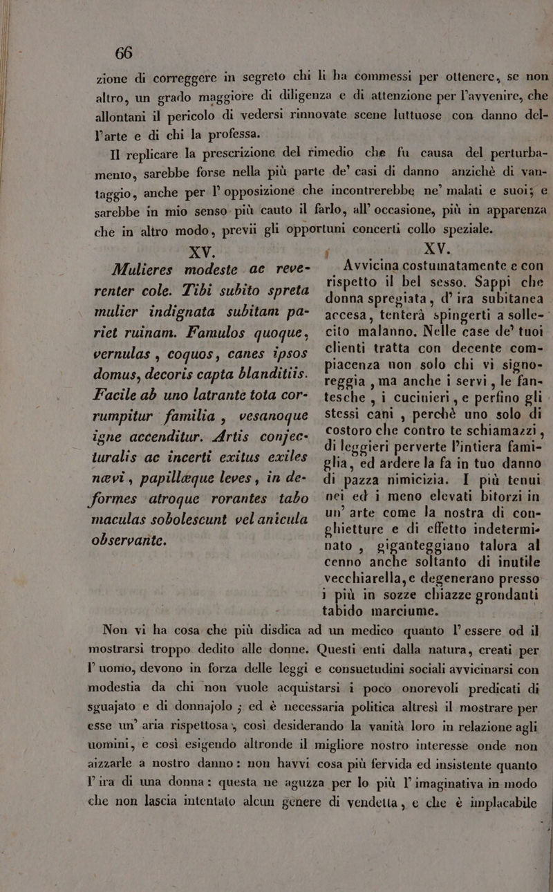 zione di correggere in segreto chi li ha commessi per ottenere, se non altro, un grado maggiore di diligenza e di attenzione per l’avvenire, che allontani il pericolo di vedersì rinnovate scene luttuose con danno del- l’arte e di chi la professa. Il replicare la prescrizione del rimedio che fu causa del perturba- mento, sarebbe forse nella più parte de’ casi di danno anzichè di van- aggio, anche per l’ opposizione che incontrerebbe ne’ malati e suoiy e sarebbe in mio senso. più cauto il farlo, all’ occasione, più in apparenza che in altro modo, previi gli opportuni concerti collo speziale. XV. F) De XV. } Mulieres modeste ac reve- Avvicina costumatamente e con cp DA rispetto il bel sesso. Sappi che renter cole. Tibi subito spreta donna spregiata, d’ ira subitanea mulier indignata subitam pa- accesa, tenterà spingerti a solle- riet ruinam. Famulos quoque, cito malanno. Nelle case de’ tuoi vernulas , coquos, canes ipsos clienti tratta con decente com- piacenza non solo chi vi signo- domus, decoris capta blandittis. reggia , ma anche i servi, le fan- Facile ab uno latrante tota cor- tesche , i cuciuieri, e perfino gli rumpitur familia, vesanoque stessi cani , perchè uno solo di . , . è cos e contro te schiamazzi igne accenditur. Artis conjec- +. OLO ch pi te sch nai di leggieri perverte l’intiera fami- turalis ac incerti exitus exiles glia, ed ardere la fa in tuo danno nevi, papilleque leves, in de- di pazza nimicizia. I più tenui formes atroque rorantes tabo neì ed i meno elevati bitorzi in a 7 ne l ; A maculas sobolescunt velanicula arte come ta nostra di Con ghietture e di effetto indetermi- observante. nato, giganteggiano talora al cenno anche soltanto di inutile vecchiarella,e degenerano presso 1 più in sozze chiazze grondanti tabido marciume. Non vi ha cosa che più disdica ad un medico quanto l’ essere od il mostrarsi troppo dedito alle donne. Questi ‘enti dalla natura, creati per l’uomo, devono in forza delle leggi e consuetudini sociali avvicinarsi con modestia da chi non vuole acquistarsi i poco onorevoli predicati di sguajato e di donnajolo ; ed è necessaria politica altresì il mostrare per esse un’ aria rispettosa», così desiderando la vanità loro in relazione agli uomini, e così esigendo altronde il migliore nostro interesse onde non aizzarle a nostro danno: non havvi cosa più fervida ed insistente quanto Vira di una donna: questa ne aguzza per lo più 1’ imaginativa in modo che non lascia intentato alcun genere di vendetta, e che è implacabile