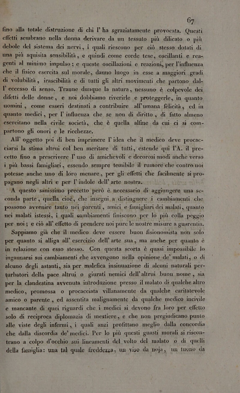 fino alla totale distruzione di chi l’ ha sgraziatamente provocata. Questi effetti sembrano nella donna derivare da un tessuto più dilicato o più debole del sistema dei nervi, i quali riescono per ciò stesso dotati di una più squisita sensibilità, e quindi come corde tese, oscillanti e rea- genti al minimo impulso ; e queste oscillazioni. e reazioni, per l’influenza che il fisico esercita sul morale, danno luogo in esse a maggiori gradi di volubilità s trascibilità e di tutti gli altri movimenti che partono. dal- l’ eccesso di senso. Tranne dunque la natura, nessuno è colpevole dei difetti delle donne, e noi dobbiamo riverirle e proteggerle, in quanto uomini, come esseri destinati a contribuire all’umana felicità, ed in quanto medici, per l’ influenza che, se non di diritto , di fatto almeno esercitano nella civile società, che è quella alfine da cui. ci sì com- partono gli onori e le ricchezze. All’ oggetto poi di ben imprimere l’idea che il medico deve procac- ciarsi la stima altrui col ben meritare di tutti, estende qui TA. il pre- cetto fino a prescrivere l’uso di amichevoli e decorosi modi anche verso 1 più bassi famigliari, essendo sempre temibile il rumore che contro nor potesse anche uno di loro menare, per gli effetti che facilmente si pro- pagano negli altri e per l’ indole dell’ arte nostra. \ A questo sanissimo precetto però è necessario di. aggiungere una se- conda parte, quella cioè, che insegni a distinguere i cambiamenti che possono avvenire tanto nei parenti, amici e famigliari dei malati, quanto nei malati istessi, i quali cambiamenti finiscono per lo più. colla peggio per noi; e ciò all’ effetto di prendere noi pure le nostre misure a guarentia. Sappiamo già che il medico deve essere buon fisionomista non solo | per quanto si alliga all’ esercizio dell’ arte sua, ma anche per quanto è in relazione con esso stesso. Con questa scorta è quasi impossibile lo inganmarsi sui cambiamenti che avvengono nella opinione de’ malati, o di alcuno degli astanti, sia per malefica insinuazione di alcuni naturali per- urbatori della pace altrui o giurati nemici dell’ altrui buon nome, sia per la clandestina avvenuta introdazione presso il malato di qualche altro medico, promossa o procacciata villanamente da qualche caritatevole amico 0 parente, ed assentita malignamente da qualche medico incivile e mancante di quei riguardi che i medici si devono fra loro per effetto solo di reciproca diplomazia di mestiere, e che non pregiudicano punto alle viste degli infermi, i quali anzi profittano meglio dalla concordia che dalla discordia de’ medici. Per lo più questi guasti morali sì riscon- irano a colpo d'occhio sui lineamenti del volto del malato o di quelli della famiglia: una tal quale freddezza; un viso da noja, un tuono da