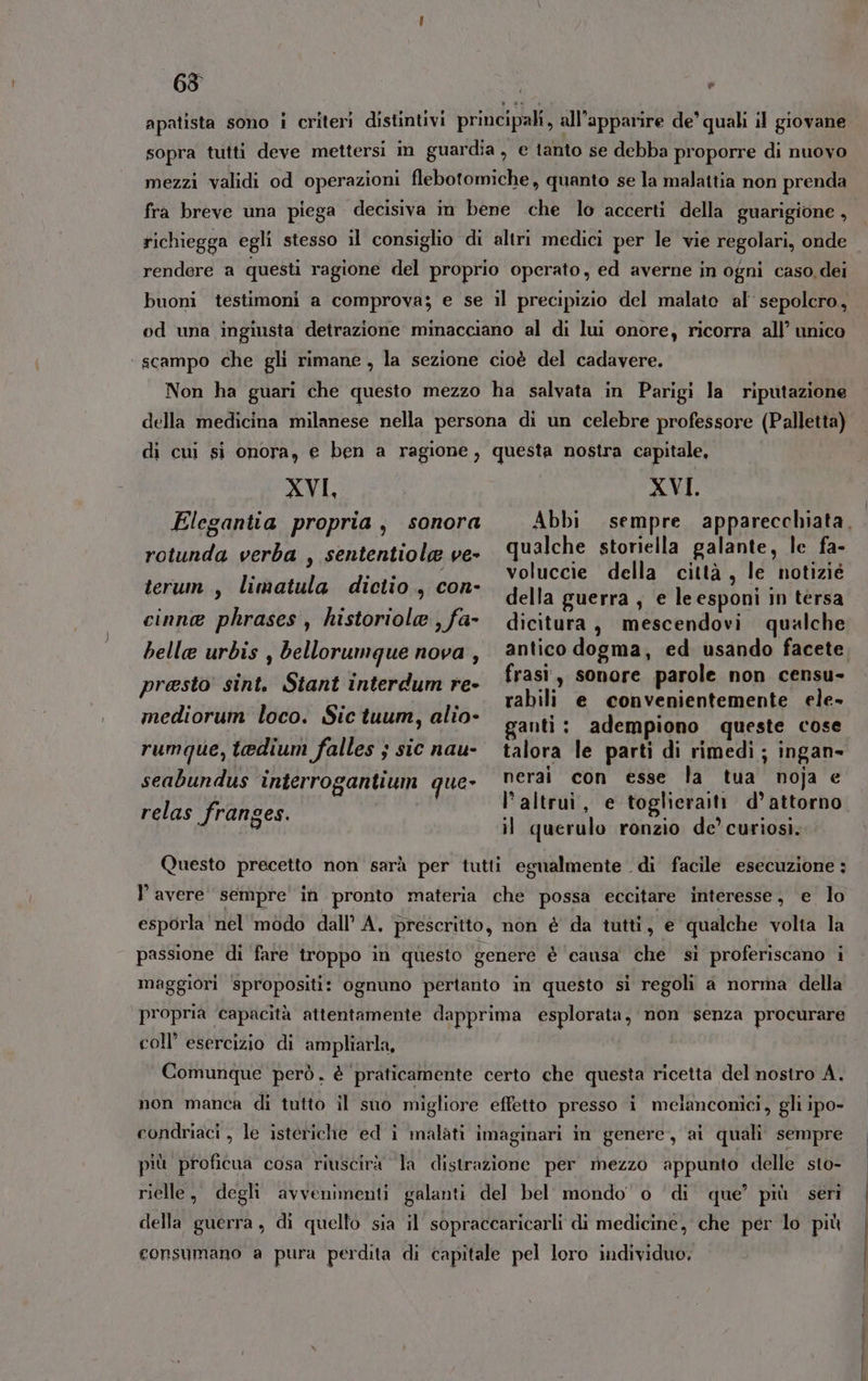 63 e apatista sono i criteri distintivi principah, all’apparire de quali il giovane sopra tutti deve mettersi in guardia, e tanto se debba proporre di nuovo fra breve una piega decisiva in bene che lo accerti della guarigione, richiegga egli stesso il consiglio di altri medici per le vie regolari, onde rendere a questi ragione del proprio operato, ed averne in ogni caso. dei buoni testimoni a comprova; e se il precipizio del malate al sepolcro, od una ingiusta detrazione minacciano al di lui onore, ricorra all’ unico ‘ scampo che gli rimane, la sezione cioè del cadavere. Non ha guari che questo mezzo ha salvata in Parigi la riputazione della medicina milanese nella persona di un celebre professore (Palletta) di cui si onora, e ben a ragione 3 questa nostra capitale, XVI, AVI: ualche storiella galante, le fa- Ten e TN voluccie della città, le notizié “papi * i della guerra , e leesponi in tersa cinne phrases, historiole,fa- dicitura, mescendovi qualche rotunda verba , sententiole ve- presto sint. Stant interdum re- frasi, suonare parole Nop. GRES» rabili e convenientemente ele» mediorum loco. Sic tuum, alio- ganti : adempiono queste cose rumque, tedium falles ; sic nau- talora le parti di rimedi ; ingan- seabundus interrogantium que- nerai con esse la” it noja e relas franges. dr i e vani d’ attorno i querulo ronzio de’ curiosi. Questo precetto non sarà per tutti egualmente di facile esecuzione ; Y avere sempre in pronto materia che possa eccitare interesse, e. lo esporla nel modo dall’ A. prescritto, non è da tutti, e qualche volta la passione di fare troppo in questo genere è ‘causa che si proferiscano i maggiori ‘spropositi: ognuno pertanto in questo si regoli a norma della propria ‘capacità attentamente dapprima esplorata, non senza procurare coll’ esercizio di ampliarla, Comunque però, è praticamente certo che questa ricetta del nostro A. non manca di tutto il suo migliore effetto presso i melanconici, gli ipo» condriaci , le isteriche ed i malati imaginari in genere, ai quali sempre più proficua cosa riuscirà la distrazione per mezzo appunto delle sto- rielle, degli avvenimenti galanti del bel mondo o ‘di que’ più. seri della guerra, di quello sia il sopraccaricarli di medicine, che per lo più consumano a pura perdita di capitale pel loro individuo,