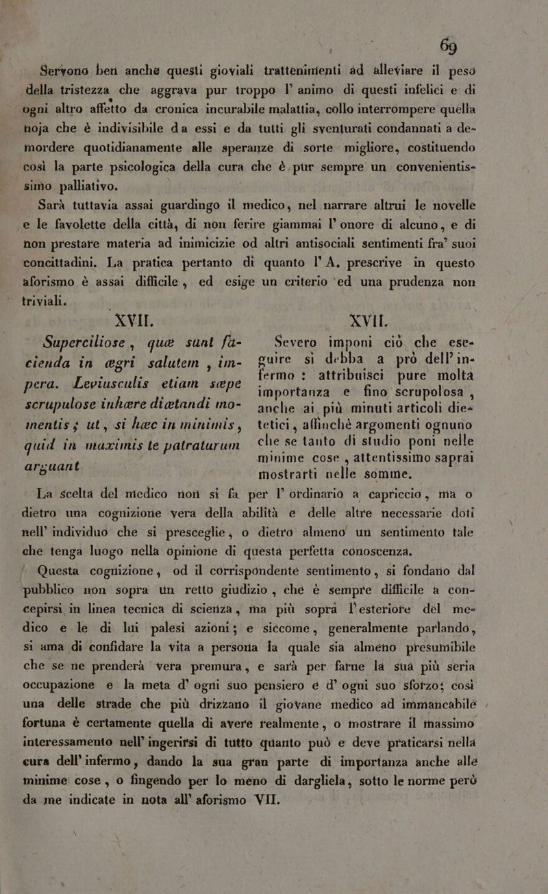 Servono ben anche questi gioviali trattenimenti ad alleviare il peso della tristezza che aggrava pur troppo l’ animo di questi infelici e di ogni altro affetto da cronica incurabile malattia, collo interrompere quella noja che è indivisibile da essi e da tuiti gli sventurati condannati a de- mordere quotidianamente alle speranze di sorte migliore, costituendo così la parte psicologica della cura che è.pur sempre un convenientis- simo palliativo. Sarà tuttavia assai guardingo il medico, nel narrare altrui le novelle e le favolette della città, di non ferire giammai l’ onore di alcuno, e di non prestate materia ad inimicizie od altri antisociali sentimenti fra’ suoi concittadini. La pratica pertanto di quanto l’ A, prescrive in questo LI aforismo è assai difficile, ed esige un criterio ‘ed una prudenza non triviali, XVII Superciliose, que sunt fa- cienda in egri salutem , im- XVII. Severo imponi cio che ese- i debl ò dell’ in- guire si debba a pro dell’in- fermo : attribuisci pure molta importanza e fino scrupolosa , anche ai, più minuti articoli die+ tetici, affinchè argomenti ognuno che se tanto di studio poni nelle minime cose , attentissimo saprai mostrarti nelle somme. La scelta del medico noi si fa per 1° ordinario a capriccio, ma o pera. Leviusculis etiam sape scrupulose inhere diatandi mo- mentis $ ut, si haec in minimis, quid in maximis le patraturun arguant dietro una cognizione vera della abilità e delle altre necessarie doti nell’ individuo che si presceglie, o dietro almeno un sentimento tale che tenga luogo nella opinione di questa perfetta conoscenza. Questa cognizione, od il corrispondente sentimento , si fondano dal pubblico non sopra un retto giudizio, che è sempre difficile a con- cepirsi in linea tecnica di scienza, ma più sopra l’esteriote del me- dico e le di lui palesi azioni; e siccome, generalmente parlando, si ama di confidare la vita a persona ia quale sia almeno presumibile che se ne prenderà vera premura, e sarà per farne la sua più seria occupazione e la meta d’ ogni suo pensiero e d’ ogni suo sforzo; così una delle strade che più drizzano il giovane medico ad immancabilé fortuna è certamente quella di avere realmente, o mostrare il massimo interessamento nell’ ingerirsi di tutto quanto può e deve praticarsi nella eura dell’ infermo, dando la sua gran parte di importanza anche alle minime: cose, 0 fingendo per lo meno di dargliela, sotto le norme però da me indicate in nota all’ aforismo VII.