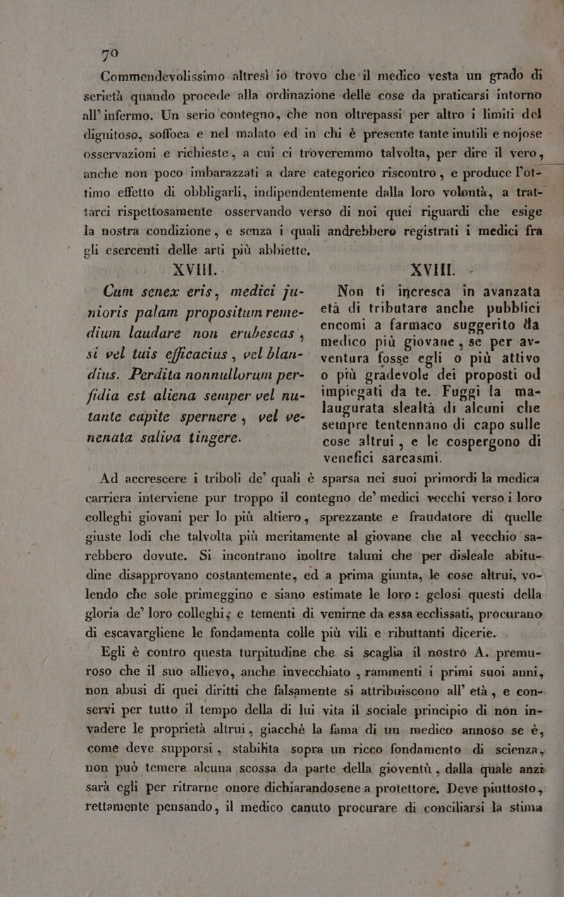 Commendevolissimo altresì io trovo che'il medico vesta un grado di serietà quando procede alla ordinazione delle cose da praticarsi intorno all’ infermo. Un serio ‘contegno, che non oltrepassi per altro i limiti del dignitoso, soffoca e nel malato ed in chi è presente tante inutili e nojose osservazioni e richieste, a cui ci troveremmo talvolta, per dire il vero, timo effetto di obbligarli, indipendentemente dalla loro volontà, a trat- | iarci rispettosamente osservando verso di noi quei riguardi che esige la nostra condizione, e senza i quali andrebbero registrati i medici fra gli esercenti delle arti più abbiette. XVII. Cum senex eris, medici ju- nioris palam propositun reme- dium laudare non erubescas, XVHI. - Non ti incresca in avanzata età di tributare anche pubblici encomi a farmaco suggerito da medico più giovane, se per av- ventura fosse egli o più attivo o più gradevole dei proposti od impiegati da te. Fuggi la ma- laugurata slealtà di alcuni che seinpre tentennano di capo sulle cose altrui, e le cospergono di venefici sarcasmi. si vel tuis efficacius , vel blan- dius. Perdita nonnullorum per- fidia est aliena semper vel nu- tante capite spernere, vel ve- nenata saliva tingere. Ad accrescere i triboli de quali è sparsa nei suoi primordi la medica carriera interviene pur troppo il contegno de’ medici vecchi verso i loro colleghi giovani per lo più altiero, sprezzante e fratudatore di quelle giuste lodi che talvolta più meritamente al giovane che al vecchio sa- rebbero dovute. Si. incontrano inoltre taluni che per disleale abitu-. dme disapprovano costantemente, ed a prima giunta, le cose altrui, vo- lendo che sole primeggino e siano estimate le loro: gelosi questi della gloria de’ loro colleghi; e tementi di venirne da essa ecclissati, procurano di escavarghene le fondamenta colle più vili e ributtanti dicerie. Egli è contro questa turpitudine che. si scaglia il nostro A. premu- roso che il suo allievo, anche invecchiato , rammenti i primi suoi anni, non abusi di quei diritti che falsamente si attribuiscono all’ età, e con-. servi per tutto il tempo della di lui vita il sociale principio di non in- vadere le proprietà altrui, giacchè la fama di um. medico annoso se è, come deve supporsi , stabilita. sopra un ricco fondamento di scienza, non può temere alcuna scossa da parte della gioventù, dalla quale anzi sarà egli per ritrarne onore dichiarandosene a protettore. Deve piuttosto, rettamente pensando, il medico canuto procurare di conciliarsi la stima