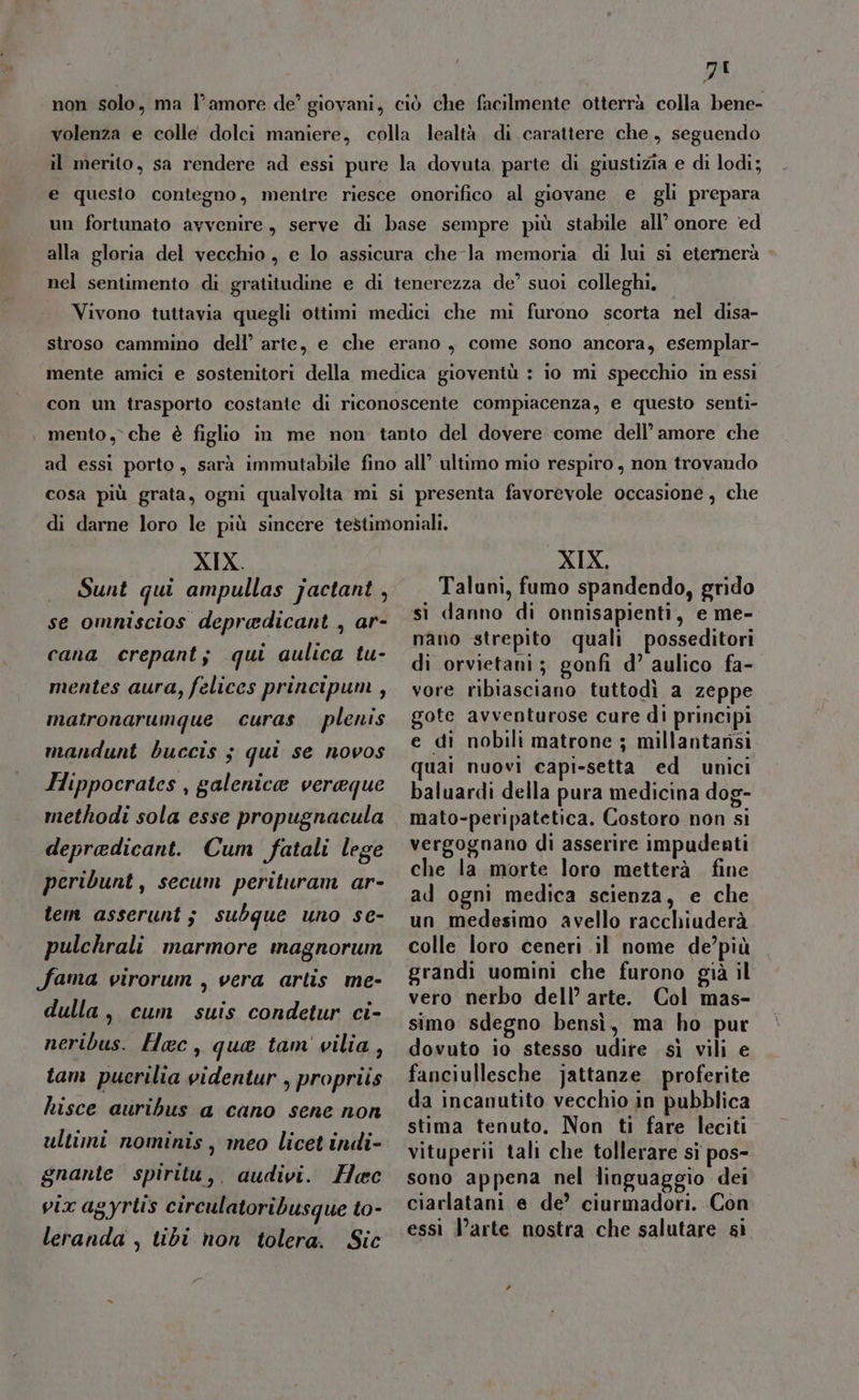 ZI non solo, ma l’amore de’ giovani, ciò che facilmente otterrà colla bene- volenza e colle dolci maniere, colla lealtà di carattere che, seguendo il merito, sa rendere ad essi pure la dovuta parte di giustizia e di lodi; e questo contegno, mentre riesce onorifico al giovane e gli prepara un fortunato avvenire, serve di base sempre più stabile all’ onore ed alla gloria del vecchio, e lo assicura che la memoria di lui sì eternerà nel sentimento di gratitudine e di tenerezza de’ suoi colleghi. Vivono tuttavia quegli ottimi medici che mi furono scorta nel disa- stroso cammino dell’ arte, e che erano, come sono ancora, esemplar- mente amici e sostenitori della medica gioventù : io mi specchio in essi con un trasporto costante di riconoscente compiacenza, e questo senti- | mento, che è figlio in me non tanto del dovere come dell’ amore che ad essi porto, sarà immutabile fino all’ ultimo mio respiro, non trovando cosa più grata, ogni qualvolta mi si presenta favorevole occasione, che XIX. Sunt qui ampullas jactant , se omniscios depredicant , ar- cana crepant; qui aulica tu- mentes aura, felices principum, matronarumque curas plenis mandunt buccis 3 qui se novos Hippocrates , galenica veraque methodi sola esse propugnacula depradicant. Cum fatali lege peribunt, secum perituram ar- tem asserunt; subque uno se- pulchrali marmore magnorum fama virorum , vera artis me- dulla, cum suis condetur ci- neribus. Hac, que tam vilia, tam pucrilia videntur , propriis hisce auribus a cano sene non ultimi nominis, meo licet indi- gnante spiritu,. audivi. Hoc vix agyrtis circulatoribusque to- leranda , tibi non tolera. Sic XIX, Taluni, fumo spandendo, grido si danno di onnisapienti, e me- nano strepito quali posseditori di orvietani; gonfi d’ aulico fa- vore ribiasciano tuttodì a zeppe gote avventurose cure di principi e di nobili matrone ; millantansi uai nuovi capi-setta ed unici baluardi della pura medicina dog- mato-peripatetica. Costoro non si vergognano di asserire impudenti che la morte loro metterà fine ad ogni medica scienza, e che un medesimo avello racchiuderà colle loro ceneri il nome de’più grandi uomini che furono già il vero nerbo dell’ arte. Col mas- simo sdegno bensì, ma ho pur dovuto io stesso udire sì vili e fanciullesche jattanze proferite da incanutito vecchio in pubblica stima tenuto. Non ti fare leciti vituperii tali che tollerare si pos- sono appena nel linguaggio dei ciarlatani e de’ ciurmadori. Con essi l’arte nostra che salutare sì