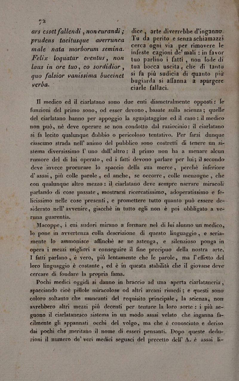 7 ; prudens tacitusque averrunca male nata morborum semina. Felix. loquatur eventus,. non laus in ore tuo, co sordidior, dice, arte diverrebbe d’inganno. cerca ogni via per rimovere le infeste cagioni de’ mali : in favor tuo parlino i fatti, non lode di tua bocca uscita, che di tanto si fa più sudicia di quanto più bugiarda si alfanna a spargere ciarle fallaci. quo falsior vanissima bduccinet verba. Il medico ed il ciarlatano sono due enti diametralmente opposti: le funzioni del primo sono, od esser devono, basate sulla scienza; quelle del ciarlatano hanno per appoggio la sguajataggine ed il caso : il medico non può, né deve operare se non condotto dal raziocimio: il ciarlatano sì fa lecito qualunque dubbio o pericoloso tentativo. Per farsi dunque ciascuno strada nell’ animo del pubblico sono costretti di temere un si- stema diversissimo l’ uno dall’altro : il primo non ha a menare alcun rumore del di lui operato, ed i fatti devono parlare per lui; il secondo deve invece procurare lo spaccio della sua merce, perchè inferiore d’ assai, più colle parole , ed anche, se oecorre, colle menzogne , ché con qualunque altro mezzo : il ciarlatano deve sempre narrare miracoli parlando di cose passate mostrarsi ricercatissimo, adoperatissimo e fe- licissimo nelle cose presenti, e promettere tutto quanto può essere de- siderato nell’ avvenire, giacchè in tutto egli non è poi obbligato a ve: runa guarentia. Macoppe, i cui sudori mirano a formare nel di lui alunno un medico, lo pone in avvertenza colla descrizione di questo linguaggio, e seria- mente lo ammonisce affinchè se ne astenga, e silenzioso ponga in opera i mezzi migliori a conseguire .il fine precipuo della nostra arte. I fatti parlano, è vero, più lentamente che le parole, ma l'effetto del loro linguaggio è costante, ed è in questa stabilità che il giovane deve cercare di fondare la propria fama. Pochi medici oggidi si danno in braccio ad una ‘aperta ciarlataneria , spacciando cioè pillole miracolose od altri arcani rimedi; e questi sono coloro soltanto che mancanti del requisito principale, la scienza, non avrebbero altri mezzi più decenti per tentare la loro sorte : i più se- guono il ciarlatanesco sistema in un modo assai velato che inganna fa- cilmente gli appannati, oechi del volgo, ma che è conosciuto e deriso dai pochi che meritano il nome di esseri pensanti. Dopo queste. dedu- zioni il numero de’ veri medici seguaci del precetto dell’ A. è assai li»