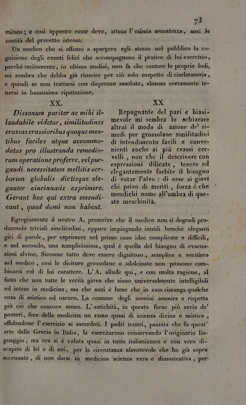 itato $ e così Appunto esser deve, attesa l’ esimia sensatezza, anzi Ja santità del precetto istesso. Un medico che si affanni a spargere egli» stesso nel pubblico la co-, guizione degli eventi felici che accompagnano il pratico di lui esercizio, perchè tacitamente, in ultima analisi, mon fa che cantare le proprie lodi, ami sembra che debba già riuscire per ciò solo sospetto di ciarlataneria , e quindi se non trattarsi con disprezzo assoluto, almeno certamente te- nersi in bassissima riputazione, XX. RECANO Dissonum pariter ac mihi il- Repugnante del pari e biasi- laudabile videtur, similitudines mevole mi sembra lo schiarare altrui il modo di azione de’ ri- aunstiecrassioribusduogue niche medi per grossolane similitudini tibus faciles atque accommo- di intendimento facili e conve- datas pro illustranda remedio- menti anche ai più crassì cer- rum:operatione proferre, vel pur- velli., a che il Casper con espressioni dilicate, tenere ed gandi necessitatem mellitis ver- tevantemente forbite il bisogno borum globulis dictisque ele- di votar l’alvo : di esse si giovi chi privo di meriti, forza è che mendichi nome all’ombra di que- ste meschinità, ganter cincinnatis exprimere. Gerant hoc qui extra emendi- cant, quod domi non habent. Egregiamente il nostro A. prescrive che il medico non si degradi pro- ducendo triviali similitudini, oppure impiegando inutili benchè eleganti giri di parole, per esprimere nel primo caso idee complicate e difficili, e nel secondo, una semplicissima, qual è quella del bisogno di evacua- zioni alvine, Siccome tutto deve essere dignitoso , semplice e veritiero nel medico , così le diciture grossolane o sdolcinate non possono :com- binarsi col di lui carattere. L'A. allude qui, e con molta ragione, al fatto che non tutte le verità giova che siano universalmente intelligibili ed intese in medicina, ma che anzi è bene che in essa rimanga qualche cosa di mistico ed oscuro. La comune degli uomini ammira e rispetta più ciò che conosce meno. L’ antichità, in questo forse più savia de’ posteri, fece della medicina un ramo quasi di scienza divina o mistica , affidandone l’ esercizio ai sacerdoti. I padri nostri, passata che fu quest’ arte dalla Grecia in Italia, la esercitarono conservando l’originario lin- guaggio, ma ora si è voluta quasi in tutto italianizzare e con véro di- scapito di lei e di noi, per la circostanza sfavorevole ‘che ho già sopra accennata , di non darsi in medicina scienza vera. e dimostrativa , per