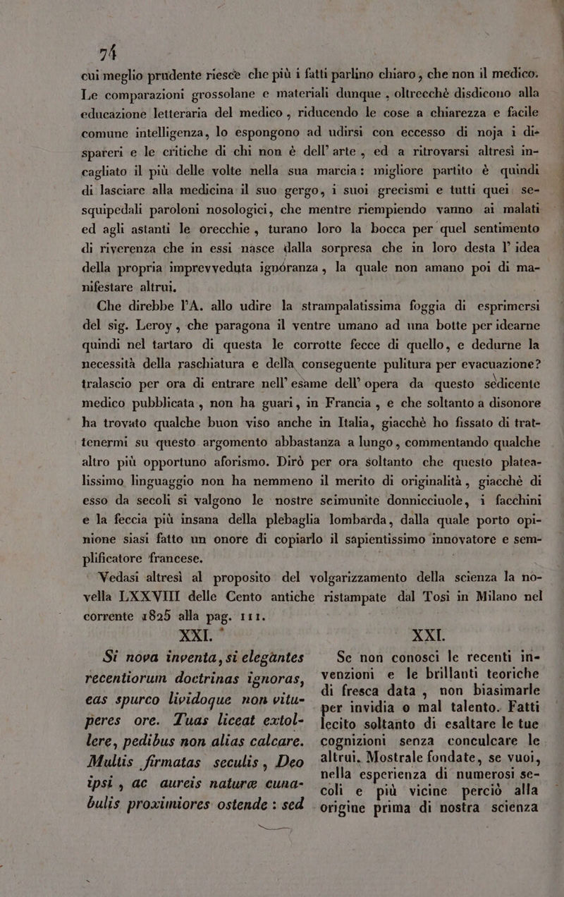 cui meglio prudente riesce che più i fatti parlino chiaro, che non il medico. Le comparazioni grossolane e materiali dunque , oltrecchè disdicono alla educazione letteraria del medico , riducendo le cose a chiarezza e facile comune intelligenza, lo espongono ad udirsi con eccesso di noja i dis spareri e le critiche di chi non è dell’arte , ed a ritrovarsi altresì in- cagliato il più delle volte nella sua marcia: migliore partito è quindi di lasciare alla medicina il suo gergo, i suoi grecismi e tutti quei. se- squipedali paroloni nosologici, che mentre riempiendo vanno ai malati ed agli astanti le orecchie, turano loro la bocca per quel sentimento di riverenza che in essi nasce ilalla sorpresa che in loro desta l° idea nifestare altrui. Che direbbe lA. allo udire la strampalatissima foggia di esprimersi del sig. Leroy, che paragona il ventre umano ad una botte per idearne quindi nel tartaro di questa le corrotte fecce di quello, e dedurne la necessità della raschiatura e della, conseguente pulitura per evacuazione? tralascio per ora di entrare nell’ esame dell’ opera da questo sedicente medico pubblicata, non ha guari, in Francia , e che soltanto a disonore ha trovato qualche buon viso anche in Italia, giacchè ho fissato di trat- tenermi su questo argomento abbastanza a lungo, commentando qualche altro più opportuno aforismo. Dirò per ora soltanto che questo platea- lissimo linguaggio non ha nemmeno il merito di originalità, giacchè di esso da secoli si valgono le nostre seimunite donnicciuole, i facchini e la feccia più insana della plebaglia lombarda, dalla quale porto opi- nione siasi fatto un onore di copiarlo il sapientissimo innovatore e sem- plificatore ‘francese. | ‘ Vedasi ‘altresì al proposito del volgarizzamento della scienza la no- vella LXXVIII delle Cento antiche ristampate dal Tosi in Milano nel corrente 1825 alla pag. 111. XXI. ° Si nova inventa, si elegantes recentiorum doctrinas ignoras, eas spurco lividoque non vitu- XXI. Se non conosci le recenti in- venzioni e le brillanti teoriche di fresca data, non biasimarle per invidia o mal talento. Fatti peres ore. Tuas liceat extol- lere, pedibus non alias calcare. Multis firmatas seculis, Deo ipsi , ac aureis nature cuna- bulis proximiores ostende : sed Ng) ria lecito soltanto di esaltare le tue cognizioni senza conculcare le altrui. Mostrale fondate, se vuoi, nella esperienza di numerosi se- coli e più vicine perciò alla MO dat