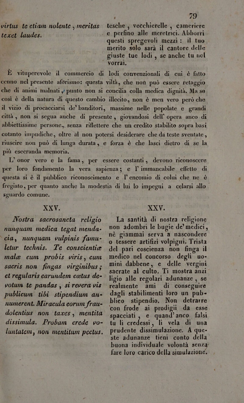 virtus te ctian nolente , meritas tesche , vecchierelle , cameriere teen igudos. . e perfino alle meretrici. Abborri , questi spregevoli mezzi : il tuo merito solo sarà il cantore delle giuste tue lodi, se anche tu nol VOrral. È vituperevole il commercio di lodi convenzionali di cui è fatto cenno nel presente aforismo: questa viltà, che non può essere retaggio che di animi malnati ,} punto non si concilia colla medica dignità. Ma se così è della natura di questo cambio illecito, non è men vero però che il vizio di procacciarsi de’ banditori, massime nelle popolate e grandi città, non si segua anche di presente, giovandosi dell’ opera anco di abbiettissime persone, senza riflettere che un credito stabilito sopra basi cotanto impudiche, oltre àl non potersi desiderare che da teste sventate, riuscire non può di lunga durata, e forza è che lasci dietro di se la più esecranda memoria. L’ onor vero e la fama, per essere costanti, devono riconoscere per loro fondamento la vera sapienza; e l’ immancabile. effetto di questa si è il pubblico riconoscimento e I’ encomio di colui che ne è sguardo comune. XXV. XXV. Nostra sacrosancta religio La santità di nostra religione : . . 9 . . nunquam medica tegat menda- 990 adombri le bugie de’ medici, D.; se nè giammai serva a nascondere cia, nunquam vulpinis famu- : . —_°—‘© tessere artifizi volpigm. Trista letur technis. Te conscientie gel pari coscienza non finga il male cum probis viris, cuni medico nel concorso degli uo- sacris non fingas virginibus; 2 dabbene, e delle vergini i lari d d sacrate al culto. Ti mostra anzi ARENA FAT Gest COUS EE ligio alle regolari adunanze , se votum te pandas, sirevera vis realmente ami di conseguire publicum tibi stipendium an- dagli stabilimenti loro un pub- sh pr numerent. Miracula eorum frau- blico stipendio. Non detrarre ioni .. ‘con frode ai prodigii da esse dolentius non taxes, mentita spacciati, e quand’anco falsi dissimula. Probam crede vo- tu li credessi, li vela di una luntaten, non mentitum pectus. prudente dissimulazione. A que- ste adunanze tieni conto della buona individuale volontà senza fare loro carico della simulazione, si