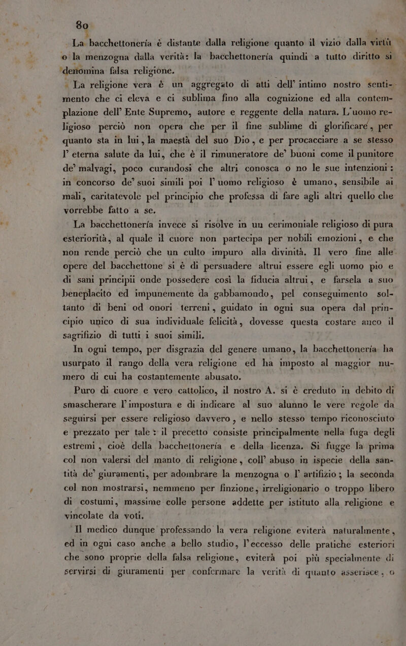 La bacchettoneria è distante dalla religione quanto il vizio dalla virtà Ù . Q ‘deriomina falsa religione. mento che ci eleva e ci sublima fino alla cognizione ed alla contem- plazione dell’ Ente Supremo, autore e reggente della natura. L'uomo re- ligioso perciò non opera che per il fine sublime di glorificare , per quanto sta in lui, la maestà del suo Dio, e per procacciare.a se stesso I eterna salute da lui, che è il rimuneratore de’ buoni come il punitore de’ malvagi, poco curandosi che altri conosca o no le sue intenzioni: mali, caritatevole pel principio che professa di fare agli altri quello che vorrebbe fatto a se. I La bacchettoneria invece si risolve in un cerimoniale religioso di pura esteriorità, al quale il cuore non partecipa per nobili emozioni, e che non rende perciò che un culto impuro alla divinità. Il vero fine alle opere del bacchettone si è di persuadere altrui essere egli uomo pio e di sani principii onde possedere così la fiducia altrui, e farsela a suo beneplacito ed impunemente da gabbamondo, pel conseguimento sol- tanto di beni od onori terreni, guidato in ogni sua opera dal prin- cipio unico di sua individuale felicità, dovesse questa costare anco il sagrifizio di tutti i suoi simili, In ogni tempo, per disgrazia del genere umano, la bacchettoneria ha usurpato il rango della vera religione ed ha imposto al maggior nu- mero di cui ha costantemente abusato. Puro di cuore e vero cattolico, il nostro A. si è creduto in debito di smascherare l’impostura e di indicare al suo alunno le vere regole da seguirsi per essere religioso davvero , e nello stesso tempo riconosciuto e prezzato per tale * il precetto consiste principalmente nella fuga degli estremi, cioè della bacchettoneria e della licenza. Si fugge la prima col non valersi del manto di religione, coll’ abuso in ispecie della san- tità de’ giuramenti, per adombrare la menzogna o l’ artifizio ; la seconda col non mostrarsi, nemmeno per finzione, irreligionario o troppo libero di costumi, massime colle persone addette per istituto alla religione e vincolate da voti, Il medico dunque professando la vera religione eviterà naturalmente, ed in ogni caso anche a bello studio, l’ eccesso delle pratiche esteriori che sono proprie della falsa lisce; eviterà poi più specialmente di servirsi. di giuramenti per confermare la verità di quanto asserisce , 0