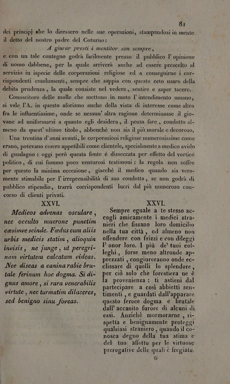 dI dei principj ehe lo diressero nelle sue operazioni, stampandosi in mente il detto del nostro padre del Coturno: - A giurar presti i mentitor son sempre, e con un tale contegno godrà facilmente presso il pubblico 1° opinione di uomo dabbene, per la quale arriverà anche ad essere prescelto al servizio in ispecie delle corporazioni religiose ed a conseguirne i cor- rispondenti emolumenti, sempre che sappia con questo ceto usare della debita prudenza , la quale consiste nel vedere, sentire e saper tacere. Conoscitore delle molle che mettono in moto l’ intendimento umano, si vale l'A. in questo aforismo anche della vista di interesse come altra fra le influentissime, onde se nessun’ altra ragione determinasse il gio- vane ad uniformarsi a quanto egli desidera, il possa fare, condotto al- meno da quest’ ultimo titolo, abbenchè non sia il più morale e decoroso, Una trentina d’ anni avanti, le corporazioni religiose numerosissime come erano, potevano essere appetibili come clientele, specialmente a medico avido di guadagno : oggi però questa fonte è disseccata per effetto del vortice politico, di cui fummo poco venturosi testimoni: la regola non soffre per questo la minima eccezione, giacchè il medico quando sia vera- mente stimabile per l’ irreprensibilità di sua condotta, se non godrà di pubblico stipendio, trarrà corrispondenti lucri dal più numeroso con- corso di clienti privati. XXVI, Medicos advenas osculare, nec occulto mucrone punctim cesinve scinde. Fedus cum aliis urbis medicis statim , alioquin invisis, ne junge, ut peregri- nam virtute calcatam videas. Nec discas a canina rabie bru- tale ferinum hoc dogma. Si di- gnus amore , si rara venerabilis virtute , nec turmatim dilaceres, sed benigno sinu foveas. XXVI. Sempre eguale a te stesso ac- cogli amicamente i medici stra- nieri che fissano loro domicilio nella tua città, od almeno non offendere con frizzi e con dileggi I’ onor loro. I più de’ tuoi col- leghi, forse meno altronde ap- prezzati , congiureranno onde ec- clissare di quelli lo splendore, per ciò solo che forestiera ne è la provenienza : ti astieni dal partecipare. a così abbietti sen- timenti , e guardati dall’apparare questo feroce dogma e brutale dall’ accanito furore di alcuni di essi. Anzichè mormorarne , ri- spetta e benignamente proteggi qualsiasi straniero , quando il co- nosca degno della tua stima e del tuo. affetto per le virtuose prerogative delle quali è fregiato.