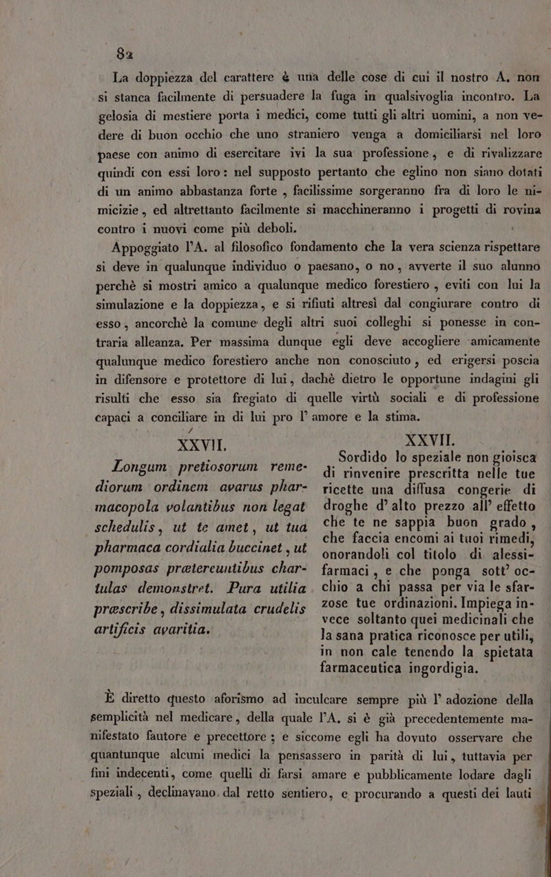La doppiezza del carattere è una delle cose di cui il nostro A. non ‘si stanca facilmente di persuadere la fuga in qualsivoglia incontro. La gelosia di mestiere porta i medici, come tutti gli altri uomini, a non ve- dere di buon occhio che uno straniero venga a domiciliarsi nel loro paese con animo di esercitare ivi la sua professione, e di rivalizzare quindi con essi loro: nel supposto pertanto che eglino non siano dotati di un animo abbastanza forte , facilissime sorgeranno fra di loro le ni- micizie , ed altrettanto facilmente si macchineranno i progetti di rovina contro i nuovi come più deboli. Appoggiato lA. al filosofico fondamento che la vera scienza rispettare si deve in qualunque individuo o paesano, o no, avverte il suo alunno perchè si mostri amico a qualunque medico forestiero , eviti con lui la simulazione e la doppiezza, e si rifiuti altresì dal congiurare contro di esso, ancorchè la comune degli altri suoi colleghi si ponesse in con- traria alleanza. Per massima dunque egli deve accogliere ‘amicamente qualunque medico forestiero anche non conosciuto , ed erigersi poscia in difensore e protettore di lui, dachè dietro le opportune indagini gli risulti che esso sia fregiato di quelle virtù sociali e di professione capaci a conciliare in di lui pro l’amore e la stima. XXVIL XXVII. I ti Sordido lo speziale non gioisca ongum. pretlosorum Teme: di rinvenire prescritta nelle tue ricette una diffusa congerie di droghe d’ alto prezzo all’ effetto diorum ordinem avarus phar- macopola volantibus non legat chie te ne sappia buon grado, che faccia encomi ai tuoi rimedi, onorandoli col titolo di alessi- farmaci, e che ponga sott’ oc- chio a chi passa per via le sfar- zose tue ordinazioni. Impiega in- vece soltanto quei medicinali che la sana pratica riconosce per utili, in non cale tenendo la spietata farmaceutica ingordigia. schedulis, ut te amet, ut tua pharmaca cordialia buccinet , ut pomposas pratereuntibus char- tulas demonstret. Pura utilia prescribe , dissimulata crudelis artificis avaritia. È diretto questo ‘aforismo ad inculcare sempre più l’ adozione della semplicità nel medicare, della quale l'A. si è già precedentemente ma- nifestato fautore e precettore ; e siccome egli ha dovuto osservare che quantunque alcumi medici la pensassero in parità di lui, tuttavia per fini indecenti, come quelli di farsi amare e pubblicamente lodare dagli speziali, declinavano. dal retto sentiero, e procurando a questi dei lauti