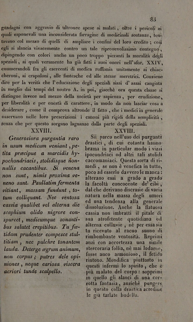 guadagni con aggravio di tultronee spese ai malati , oltre 1 ap ai) quali esponevali una inconsiderata farragine di medicinali sostanze, ten: tavano col mezzo di quelli di ampliare i confini del loro credito ; coò egli si slancia vivacemente contro un tale riprovevolissimo contegng., dipingendo con colori anche un poco troppo piccanti la moralità d gli speziali, ai quali veramente ha già fatti i suoi onori ‘nell’afor. XXIV, enumerandoli fra gli esercenti di medica ruffiania unitamente ai chiac- cheroni; ai crapuloni, alle fantesche ed alle stesse merctrici. Conyioni ‘dire per la verità che l'educazione degli speziali siasi d’ assai cangiata in meglio dai tempi del nostro A. in poi, giacchè ora questa classe si distingue invece nel mezzo della società per ‘sapienza, per erudizione, per liberalità e per onestà di carattere, in modo da non lasciar cosa a desiderare , come il comprova altronde il fatto , che i medici in generale osservano nelle loro prescrizioni ì canoni più rigidi della semplicità , senza che per questo sorgano lagnanze dalla parte degli speziali. XXVIII. XXVIII. Generosiora purgantia raro Sit parco nell’uso dei purganti în usum medicum ventant ; pe- ii di cui cotanta Nabhp; i ‘ cn rama in particolar modo i vizzi tita precipue a marcidis hy- ipocondriaci od altri tali stolidi pochondriacis, stolidisque rion- caccomaniaci. Questa sorta di ri» nullis cacantibus. Si venena medi, se non è venefica in tutto, non sunt, nimis proxima ve- poco ad esserlo davverole manca : ; alterano essi a grado a grado neno sunt. Paullaiim fermenta vitiant, massam fundunt , to- 4) ens/ la facoltà concocente de’ cibi, dal che derivano discrasie di varia tum colliquant. ÎNec ventosa cassia qualibet vel alterna die scaphium olido nigrore con- spurcet , medicumque sonanti- bus salutet crepitibus. Tu fe- tidam prudenter compesce stul- titiam , nec pulchre tonantem lauda. Deterge agrum animum, non corpus ;. putres dele opi- niones , neque cariosa. viscera acriori tunde scalpello, è» natura nella massa degli umori ed una tendenza alla generale cassia non imbratti il pitale di sua atrofetente quotidiana od alterna colluvie , nè per essa sia ta ricevuto al racuo suono di rimbombante ventosità. Feprimi anzi con accortezza una simile stercoraria follia, nè mai Jodarne, fosse anco armonioso, il fetido rintono. Mondifica piuttosto in questi infermi lo spirito, che è più malato del corpo : sopprimi in quello gli slanci di una cor- rotta fantasia, anziché pungere in questo colla drastica acrediue le già tarlate budella,