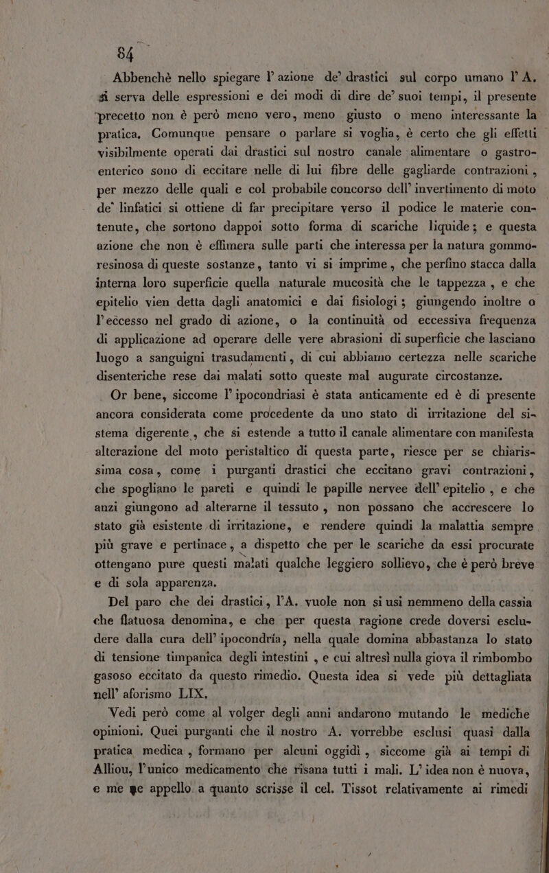 Abbenchè nello spiegare 1° azione de’ drastici sul corpo umano lA, # serva delle espressioni e dei modi di dire de’ suoi tempi, il presente “precetto non è però meno vero, meno giusto 0 meno interessante la pratica, Comunque pensare o parlare si voglia, è certo che gli effetti visibilmente operati dai drastici sul nostro canale alimentare o gastro- enterico sono di eccitare nelle di lui fibre delle gagliarde contrazioni , per mezzo delle quali e col probabile concorso dell’ invertimento di moto de° linfatici si ottiene di far precipitare verso il podice le materie con- tenute, che sortono dappoi sotto forma di scariche liquide; e questa azione che non è effimera sulle parti che interessa per la natura gommo- resinosa di queste sostanze, tanto. vi sì imprime, che perfino stacca dalla interna loro superficie quella naturale mucosità che le tappezza , e che epitelio vien detta dagli anatomici e dai fisiologi ; giungendo inoltre o. l'eccesso nel grado di azione, o la continuità od eccessiva frequenza di applicazione ad operare delle vere abrasioni di superficie che lasciano luogo a sanguigni trasudamenti, di cui abbiamo certezza nelle scariche disenteriche rese dai malati sotto queste mal augurate circostanze. Or bene, siccome l’ ipocondriasi è stata anticamente ed è di presente ancora considerata come procedente da uno stato di irritazione del si stema digerente , che si estende a tutto il canale alimentare con manifesta alterazione del moto peristaltico di questa parte, riesce per se chiaris= sima cosa, come i purganti drastici che eccitano gravi contrazioni, che spogliano le pareti e quindi le papille nervee dell’ epitelio , e che anzi giungono ad alterarne il tessuto, non possano che accrescere lo stato già esistente di irritazione, e rendere quindi la malattia sempre più grave e pertinace , a dispetto che per le scariche da essi procurate ottengano pure questi malati qualche leggiero sollievo, che è però breve e di sola apparenza. Del paro che dei drastici, l'A, vuole non si usi nemmeno della cassia che flatuosa denomina, e che per questa ragione crede doversi esclu- dere dalla cura dell’ ipocondria, nella quale domina abbastanza lo stato di tensione timpanica degli intestini , e cui altresì nulla giova il rimbombo gasoso eccitato da questo rimedio. Questa idea si vede più dettagliata nell’ aforismo LIX, Vedi però come al volger degli anni andarono mutando le. mediche opinioni, Quei purganti che il nostro A. vorrebbe esclusi. quasi dalla pratica medica , formano per alcuni oggidì , siccome già ai tempi di Alliou, l’unico medicamento' che risana tutti i mali. L'idea non è nuova, e me ge appello a quanto scrisse il cel, Tissot relativamente ‘ai rimedi
