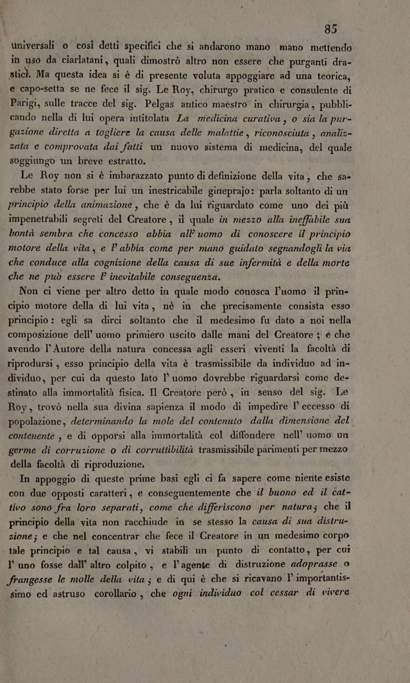universali o così detti specifici ché si andarono mano mano mettendo. în uso da ciarlatani, quali dimostrò altro non essere che purganti dra- sticì Ma questa idea si è di presente voluta appoggiare ad una teorica, e capo-setta se ne fece il sig. Le Roy, chirurgo pratico e consulente di Parigi, sulle tracce del sig. Pelgas antico maestro in chirurgia, pubbli- cando nella di lui opera intitolata Za medicina curativa, o sia la pur- gazione diretta a togliere la causa delle malattie, riconosciuta , analiz- zata e comprovata dai fatti un nuovo sistema di medicina, del quale soggiungo un breve estratto. Le Roy non si è imbarazzato punto di definizione della vita, che sa- rebbe stato forse per lui un inestricabile gineprajo: parla soltanto di un principio della animazione , che è da lui riguardato come uno dei più impenetrabili segreti del Creatore , il quale in mezzo alla ineffabile sua bontà sembra che concesso abbia all’ uomo di conoscere il principio motore della vita, e l'abbia come per mano guidato segnandogli la via che conduce alla cognizione della causa di sue infermità e della morte che ne può essere l inevitabile conseguenza. Non ci viene per altro detto in quale modo conosca l’uomo il prin» cipio motore della di lui vita, nè in che precisamente consista esso principio : egli sa dirci soltanto che il medesimo fu dato a noi nella: composizione dell’ uomo primiero uscito dalle mani del Creatore ; é che avendo: l’ Autore dellà natura concessa agli esseri. viventi la facoltà di riprodursi; esso principio della vita è trasmissibile da individuo ad in- dividuo, per cui da questo lato l’ uomo dovrebbe riguardarsi corne de= stinato alla immortalità fisica. Il Creatore però , in senso del sig. ‘Le Roy, trovò nella sua divina sapienza il modo di impedire 1° eccesso ‘di popolazione, determinando la mole del contenuto dalla dimensione del contenente , e di opporsi alla immortalità. col diffondere nell’ uomo: un germe di corruzione o di corruttibilità trasmissibile parimenti per mezzo della facoltà di riproduzione; In appoggio di queste prime basi egli ci fa sapere come niente esiste con due opposti caratteri, e conseguentemente che il buono ed il cat- tivo sono fra loro separati, come che differiscono per natura; che il principio della vita non racchiude ini ‘se stesso la causa di sua distru- zione; e che nel concentrar clie fece il Creatore in un medesimo corpo tale principio e tal causa, vi stabili un punto di contatto, per cui l’ uno fosse dall’ altro colpito , e l’agente di distruzione adoprasse o frangesse le molle della vita; e di qui è che si ricavano l° importantis- simo ed astruso corollario , che ogni individuo col cessar di vivere