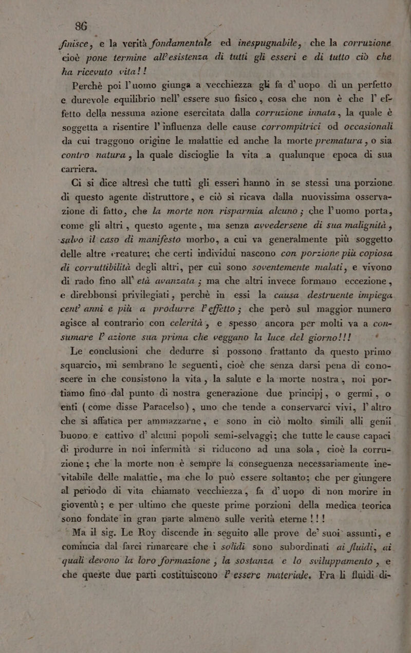 ‘cioè pone termine all’esistenza di tutti gli esseri e di tutto ciò che ha ricevuto vita!! Perchè poi l’uomo giunga a vecchiezza gl fa d° uopo di un perfetto e durevole equilibrio nell’ essere suo fisico, cosa che non è che l’ ef- fetto della nessuna azione esercitata dalla corruzione innata, la quale è soggetta a risentire l’ influenza delle cause corrompitrici od occasionali da cui traggono origine le malattie ed anche la morte prematura , o sia contro natura , la quale discioglie la vita a qualunque epoca di sua carriera. Ci si dice altresì che tuttì gli esseri hannò in se stessi una porzione di questo agente distruttore, e ciò si ricava dalla nuovissima osserva- zione di fatto, che Za morte non risparmia alcuno; che l’uomo porta, come. gli altri, questo agente, ma senza arvedersene di sua malignità , ‘salvo ‘il caso di manifesto morbo, a cui va generalmente più soggetto delle altre :reature; che certi individui nascono cor porzione più copiosa di corruttibilità degli altri, per cui sono sovertemente malati, e vivono di rado fino all’ età avanzata ; ma che altri invece formano ‘eccezione, e direbbonsi privilegiati, perchè in essi la causa destruente impiega cent” annî e più a produrre l'effetto ; che però sul maggior numero agisce al contrario con celerità, e spesso ancora per molti va a con- sumare l azione sua prima che veggano la luce del giorno!!! ‘ Le conclusioni che dedurre si possono. frattanto da questo primo squarcio, mi sembrano le seguenti, cioè che senza darsi pena di cono- scere in che consistono la vita, la salute e la morte nostra, noi por- tiamo fino dal punto .di nostra generazione due principj, o germi, o enti (come disse Paracelso), uno che tende a conservarci vivi, 1’ altro buopo: e cattivo d’ alcuni popoli semi-selvaggi; che tutte le cause capaci di produrre in noi infermità si riducono ad una sola, cioè la corru- zione 3 che la morte non è sempre la conseguenza necessariamente ine- vitabile delle malattie, ma che lo può essere soltanto: che per giungere al periodo di vita chiamato vecchiezza, fa d’uopo di non morire in gioventù ; e per ultimo che queste prime porzioni della medica. teorica sono fondate in gran parte almeno sulle verità eterne!!! Ma il sig. Le Roy discende in: seguito alle prove de’ suoi’ assunti, € quali devono la loro formazione ; la sostanza ‘e lo sviluppamento , e che queste due parti costituiscono l'essere materiale. Fra.li fluidi-di- dito neenniì an citi