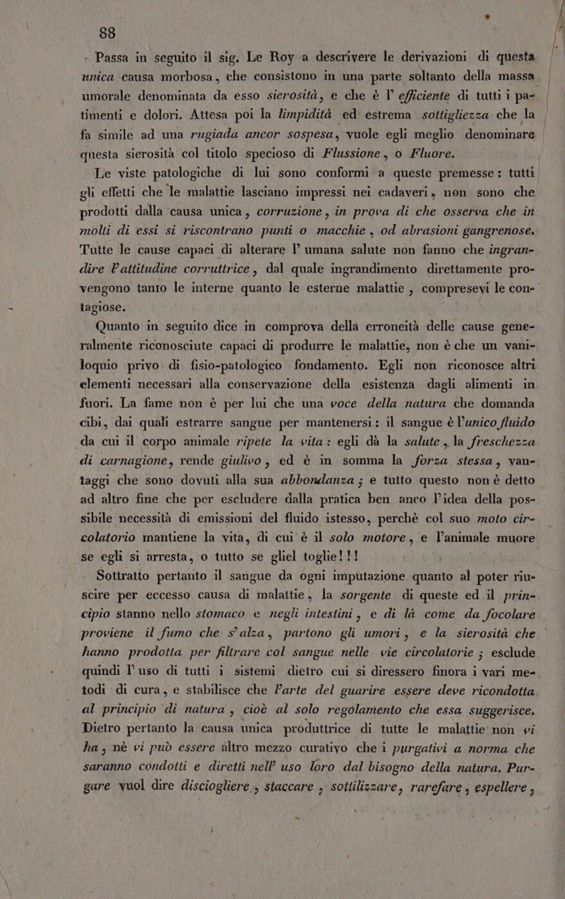 + Passa in seguito il sig. Le Roy a descrivere le derivazioni di questa umorale denominata da esso sierosità, e che è V efficiente di tutti i pa- timenti e dolori. Attesa poi la limpidità ed’ estrema sottigliezza che la questa sierosità col titolo specioso di: Flussione , 0 Fluore. Le viste patologiche di lui sono conformi a queste premesse: tutti gli effetti che le malattie lasciano impressi nei cadaveri, non sono che molti di essi si riscontrano punti o macchie , od abrasioni gangrenose. Tutte le cause capaci di alterare l’ umana salute non fanno che ingran- dire l'attitudine corruttrice, dal quale ingrandimento direttamente pro- vengono tanro le interne quanto le esterne malattie , compresevi le con- tagiose. I Quanto in seguito dice in comprova della erroneità delle cause gene- loquio privo di fisio-patologico fondamento. Egli non riconosce altri elementi necessari alla conservazione della esistenza dagli alimenti in fuori. La fame non è per lui che una voce della natura che domanda cibi, dai quali estrarre sangue per mantenersi: il sangue è l’unico fluido da cui il corpo animale ripete la vita: egli dà la salute la freschezza di carnagione, rende giulivo , ed è in somma la forza stessa, van- taggi che sono dovuti alla sua abbondanza ; e tutto questo non è detto ad altro fine che per escludere dalla pratica ben. anco l’idea della pos- sibile necessità di emissioni del fluido istesso, perchè col suo moto cir- colatorio mantiene la vita, di cui è il solo motore, e l’animale muore se egli si arresta, o tutto se gliel toglie!!! Sotiratto pertanto il sangue da ogni imputazione quanto al poter riu» scire per eccesso causa di malattie, la sorgente di queste ed il prin cipio stanno nello stomaco e negli intestini, e di là come da focolare proviene il fumo che s'alza, partono gli umori, e la sierosità che hanno prodotta per filtrare col sangue nelle vie circolatorie ; esclude todi di cura, e stabilisce che l’arte del guarire essere deve ricondotta al principio di natura , cioè al solo regolamento che essa suggerisce. Dietro pertanto la causa unica produttrice di tutte le malattie’ non vi ha, nè vi può essere altro mezzo curativo che i purgativi a norma che saranno condotti e diretti nell uso loro dal bisogno della natura. Pur- gare vuol dire disciogliere., staccare , sottiliszare, rarefare , espellere , À