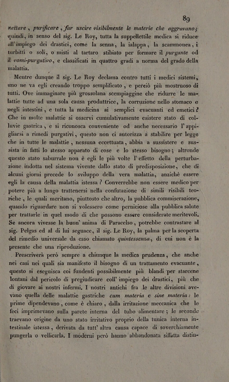 nettare , purificare , far uscire visibilmente le materie che aggravano; quindi, in senso del sig. Le Roy, tutta la suppellettile medica si riduce» «ll’impiego dei drastici, come la senna, la ialappa, la scammonea, i turbittt o soli, o misti al tartaro stibiato per formare il purgante od il vomi-purgativo, e classificati in quattro gradi a norma del grado della malattia. Mentre dunque il sig. Le Roy declama contro tutti i medici sistemi, uno ne va egli creando troppo semplificato , e perciò più mostruoso di tutti. Ove immaginare più grossolana scempiaggine che ridurre le ma- lattie tutte ad una sola causa produttrice, la corruzione nello stomaco e negli intestini , e tutta la medicina ai semplici evacuanti ed emetici ? Che in molte malattie si osservi cumulativamente esistere stato di col- luvie gastrica , e si riconosca conveniente od anche necessario 1’ appi- gliarsi a rimedi purgativi, questo non ci autorizza a stabilire per legge che in tutte le malattie , nessuna eccettuata, abbia a sussistere e sus- sista in fatti lo stesso apparato di cose e lo stesso bisogno; altronde questo stato saburrale non è egli le più volte l’ effetto della perturba- “zione indotta nel sistema vivente dallo stato di predisposizione, che di alcuni giorni precede lo sviluppo della vera malattia, anzichè essere egli la causa della malattia istessa ? Converrebbe non essere medico per potere più a lungo trattenersi nella confutazione di simili risibili teo- riche , le quali meritano, piuttosto che altro, la pubblica commiserazione, quando riguardare non si volessero come perniciose alla pubblica salute per trattarle in quel modo di che possono essere considerate meritevoli, Se ancora vivesse la buon' anima di Paracelso, potrebbe contrastare al sig. Pelgas ed al di lui seguace, il sig. Le Roy, la palma per la scoperta del rimedio universale da esso chiamato quintessenza, di cui non è la presente che una riproduzione. | Prescriverà però sempre a chiunque la medica prudenza, che anche nei casi nei quali sia manifesto il bisogno di un trattamento evacuante, questo si eseguisca coi fundenti possibilmente più, blandi per starcene lontani dal pericolo di pregiudicare coll’ impiego dei drastici, più che di giovare ai nostri infermi, I nostri antichi fra .le altre divisioni ave- vano quella delle malattie gastriche cum materia e sine materia: le prime dipendevano , come è chiaro , dalla irritazione meccanica che le feci imprimevano sulla parete interna del tubo «alimentare ; le seconde traevano origine da uno stato irritativo proprio della tunica interna in- testinale istessa, derivata da tutt’ altra causa capace di soverchiamente pungerla o vellicarla. I moderni però hanno abbandonata siffatta distin-