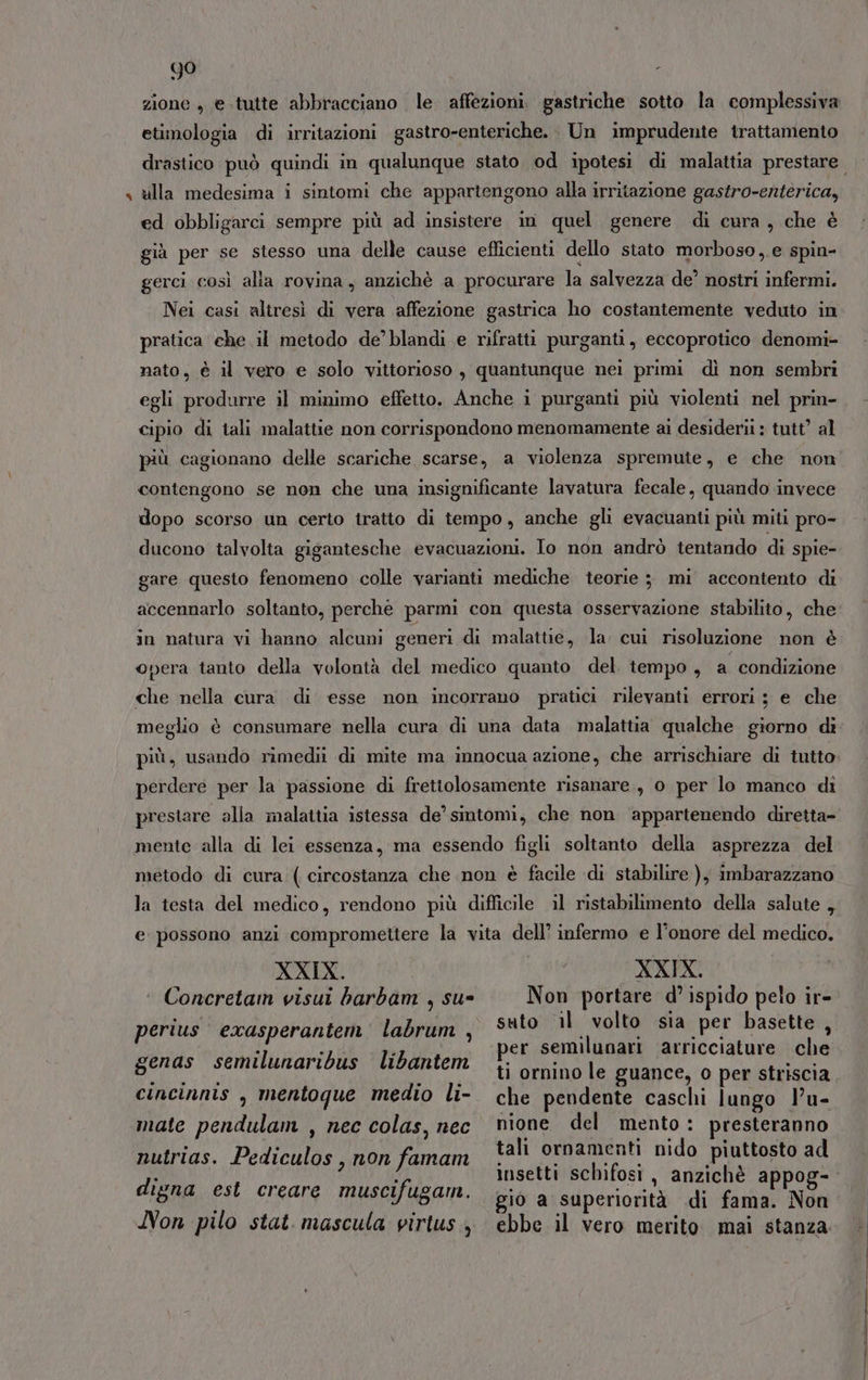 + 99 f zione , e.tutte abbracciano le. affezioni. gastriche sotto la complessiva etimologia di irritazioni gastro-enteriche. Un imprudente trattamento ulla medesima i sintomi che appartengono alla irritazione gastro-enterica, ed obbligarci sempre più ad insistere in quel genere di cura, che è già per se stesso una delle cause efficienti dello stato morboso, e spin- gerci così alia rovina, anzichè a procurare la salvezza de’ nostri infermi. Nei casi aliresì di vera affezione gastrica ho costantemente veduto in pratica che il metodo de’ blandi e rifratti purganti, eccoprotico denomi- nato, è il vero e solo vittorioso , quantunque nei primi dì non sembri egli produrre il minimo effetto. Anche i purganti più violenti nel prin- cipio di tali malattie non corrispondono menomamente ai desiderii : tutt’ al più cagionano delle scariche scarse, a violenza spremute, e che non contengono se non che una insignificante lavatura fecale, quando invece dopo scorso un certo tratto di tempo, anche gli evacuanti più miti pro- ducono talvolta gigantesche evacuazioni. Io non andrò tentando di spie- gare questo fenomeno colle varianti mediche teorie ; mi accontento di accennarlo soltanto, perché parmi con questa osservazione stabilito, che in natura vi hanno alcuni generi di malattie, la. cui risoluzione non è opera tanto della volontà del medico quanto del tempo, a condizione che nella cura di esse non incorrano pratici rilevanti errori ; e che meglio è consumare nella cura di una data malattia qualche giorno di più, usando rimedii di mite ma innocua azione, che arrischiare di tutto. perdere per la passione di frettolosamente risanare , 0 per lo manco di prestare alla malattia istessa de’ sintomi, che non ‘appartenendo diretta- mente alla di lei essenza, ma essendo figli soltanto della asprezza del metodo di cura ( circostanza che non è facile di stabilire ), imbarazzano la testa del medico, rendono più difficile il ristabilimento della salute , e possono anzi compromettere la vita dell’ infermo e l’onore del medico. XXIX. ‘ Concretain visui harbam , su- perius exasperantem labrum , genas semilunaribus libantem cincinnis , mentoque medio li- mate pendulam , nec colas, nec nutrias. Pediculos, non famam digna est creare muscifugam. Non pilo stat. mascula virtus, XXIX. Non portare d’ ispido pelo ir- suto il volto sia per basette, per semilunari arricciature che ti ornino le guance, o per striscia che pendente caschi lungo l’u- nione del mento: presteranno tali ornamenti nido piuttosto ad insetti schifosi, anzichè appog- gio a superiorità di fama. Non ebbe il vero merito. mai stanza
