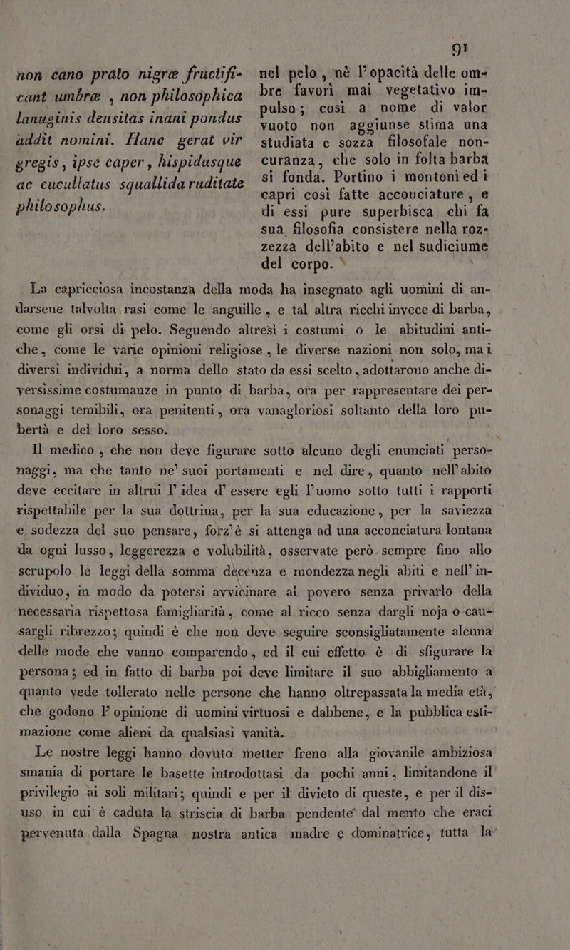 non cano prato nigre fructifi- cant umbra , non philosophica QI nel pelo , nè V opacità delle om- bre favorì mai vegetativo im- pulso;. così a nome di valor vuoto non aggiunse stima una studiata e sozza filosofale non- curanza, che solo in folta barba si fonda. Portino i montoni ed 1 capri così fatte accovciature, e di essi pure superbisca chi fa sua filosofia consistere nella roz- zezza dell’abito e nel sudicium del corpo. è i lanuginis densitas inani pondus uddit nomini. Hanc gerat vir gregis, ipse caper, hispidusque ac cucullatus squallida ruditate philosophus. Ta capricciosa incostanza della moda ha insegnato agli uomini di an- darsene talvolta rasi come le anguille , e tal altra ricchi invece di barba, come gli orsi di pelo. Seguendo altresì i costumi o le abitudini anti- che, come le varie opinioni religiose , le diverse nazioni non solo, mai diversi individui, a norma dello stato da essi scelto , adottarono anche di- versissime costumanze in punto di barba, ora per rappresentare dei per- sonaggi temibili, ora penitenti, ora vanagloriosi soltanto della loro pu- bertà e del loro sesso. | ) Il medico , che non deve figurare sotto alcuno degli enunciati perso- naggi, ma che tanto ne’ suoi portamenti e nel dire, quanto nell’abito deve eccitare in altrui l’ idea d° essere egli l’uomo sotto tutti i rapporti rispettabile per la sua dottrina, per la sua educazione, per la saviezza e sodezza del suo pensare; forz'è si attenga ad una acconciatura lontana da ogni lusso, leggerezza e volubilità, osservate però.sempre fino allo scrupolo le leggi della somma decenza e mondezza negli abiti e nell’ in- dividuo, in modo da potersi avvicinare al povero senza privarlo della ‘necessaria rispettosa famigliarità, come al ricco senza dargli noja o-cau- sargli ribrezzo; quindi è che non deve seguire sconsigliatamente alcuna delle mode ehe vanno comparendo, ed il cui effetto è ‘di sfigurare la persona ; ed in fatto di barba poi deve limitare il suo abbigliamento a quanto vede tollerato nelle persone che hanno oltrepassata la media età, che godono 1’ opinione di uomini virtuosi e dabbene, e la pubblica esti- mazione come alieni da qualsiasi vanità. Le nostre leggi hanno dovuto metter freno alla giovanile ambiziosa smania di portare le basette introdottasi da pochi anni, limitandone il privilegio ai soli militari; quindi e per il divieto di queste, e per il dis- uso in cui è caduta la striscia di barba pendente’ dal mento che eraci pervenuta dalla Spagna . nostra ‘antica madre e dominatrice, tutta la”