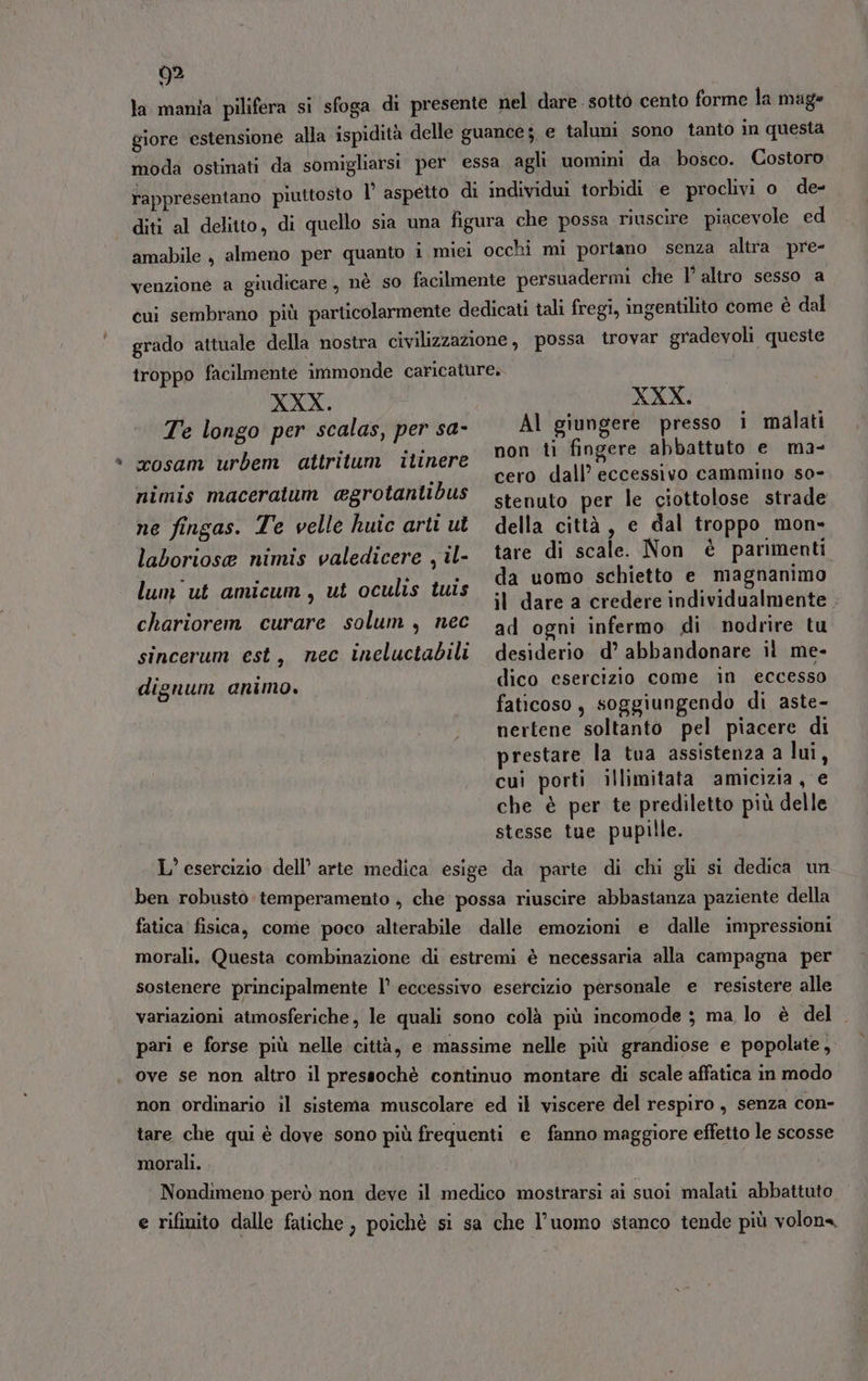 la mania pilifera si sfoga di presente nel dare. sotto cento forme la mag» giore estensione alla ispidità delle guance; e taluni sono tanto in questa moda ostinati da somigliarsi per essa agli uomini da bosco. Costoro rappresentano piuttosto I’ aspetto di individui torbidi e proclivi o de- diti al delitto, di quello sia una figura che possa riuscire piacevole ed amabile , almeno per quanto i miei occhi mi portano senza altra. pre- venzione a giudicare, nè so facilmente persuadermi che 1’ altro sesso a cui sembrano più particolarmente dedicati tali fregi, ingentilito come è dal grado attuale della nostra civilizzazione, possa trovar gradevoli queste troppo facilmente immonde caricature. XXX. Te longo per scalas, per sa- XXX. Al giungere presso i malati xosam urbem attritum itinere nimis maceratum agrotantibus ne fingas. Te velle huic arti ut laboriose nimis valedicere , il- non ti fingere abbattuto e ma- cero dall’ eccessivo cammino so- stenuto per le ciottolose strade della città, e dal troppo mon- tare di scale. Non è parimenti da uomo schietto e magnanimo il dare a credere individualmente . ad ogni infermo di nodrire tu desiderio d’ abbandonare il me- dico esercizio come in eccesso faticoso, soggiungendo di aste- nertene soltanto pel piacere di prestare la tua assistenza a lui, cuì porti illimitata amicizia, € che è per te prediletto più delle stesse tue pupille. lum ut amicum, ut oculis tuis chariorem curare solum , nec sincerum est, nec ineluctabili dignum animo. L’ esercizio dell’ arie medica esige da parte di chi gli si dedica un ben robusto temperamento , che possa riuscire abbastanza paziente della fatica fisica, come poco alterabile dalle emozioni e dalle impressioni morali. Questa combinazione di estremi è necessaria alla campagna per sostenere principalmente l° eccessivo esercizio personale e resistere alle variazioni atmosferiche, le quali sono colà più incomode ; ma lo è del . pari e forse più nelle città, e massime nelle più grandiose e popolate, ove se non altro il pressochè continuo montare di scale affatica in modo non ordinario il sistema muscolare ed il viscere del respiro, senza con- tare che qui è dove sono più frequenti e fanno maggiore effetto le scosse morali. Nondimeno però non deve il medico mostrarsi ai suoi malati abbattuto e rifinito dalle fatiche , poichè si sa che l’uomo stanco tende più volona,
