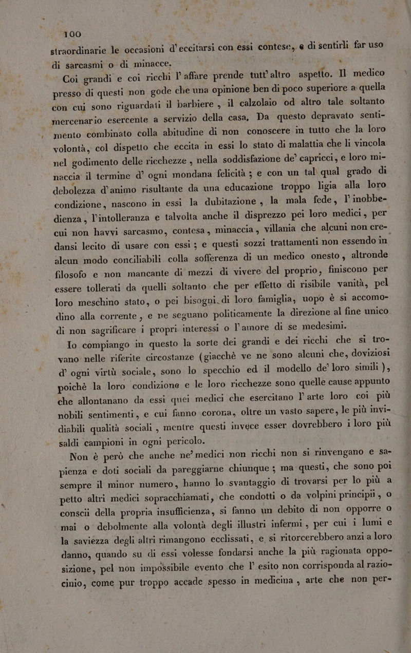 straordinarie le occasioni d’eccitarsi con essi contese, € di sentirli far uso di sarcasmi o di minacce. i ‘ Coi grandi e coi ricchi I affare prende tutt’ altro aspetto. Il medico presso di questi non gode che una opinione ben di poco superiore a quella con cui sono riguardati il barbiere , il calzolaio od altro tale soltanto mercenario esercente a servizio della casa, Da questo depravato senti- mento combinato colla abitudine di non conoscere in tutto che la loro volontà, col dispetto che eccita in essi lo stato di malattia che li vincola nel godimento delle ricchezze , nella soddisfazione de’ capricci, e loro mi- naccia il termine d’ ogni mondana felicità 3 e con un tal\ qual grado di debolezza d'animo risultante da una educazione troppo ligia alla loro condizione, nascono in essi la dubitazione , la mala fede, 1’ inobbe- dienza, l'intolleranza e talvolta anche il disprezzo pei loro medici, per cui mon havvi sarcasmo, contesa, minaccia , villania che alcuni non cre- dansi lecito di usare con essi ; e questi sozzi trattamenti non essendo în. alcun modo conciliabili colla sofferenza di un medico onesto , altronde | filosofo e non mancante di mezzi di vivere del proprio, finiscono per essere tollerati da quelli soltanto che per effetto di risibile vanità, pel loro meschino stato, o pei bisogni. di loro famiglia, uopo è si accomo- dino alla corrente , e ne seguano politicamente la direzione al fine unico di non sagrificare i propri. interessi 0 l’amore di se medesimi. Io compiango in questo la sorte dei grandi e dei ricchi che si tro- vano: nelle riferite circostanze (giacchè ve ne sono alcuni che, doviziosi d’ ogni virtù sociale, sono lo specchio ed il modello de’ loro simili ), poichè la loro condizione e le loro ricchezze sono quelle cause appunto che allontanano da essi quei medici che esercitano l’ arte loro coi più nobili sentimenti, e cui fanno «corona, oltre un vasto sapere, le più invi» diabili qualità sociali , mentre questi invgce esser dovrebbero i loro più saldi campioni in ogni pericolo. Non è però che anche ne? medici non ricchi non si rinvengano e sa- pienza e doti sociali da pareggiarne chiunque ; ma questi, che sono poi sempre il minor numero, hanno lo svantaggio di trovarsi per lo più a petto altri. medici sopracchiamati, che condotti o da volpini principi, 0 conscii della propria insufficienza, si fanno un debito di non opporre 0 mai o debolmente alla volontà degli illustri infermi, per cui i lumi e la saviezza degli altri rimangono ecclissati, e. sì ritorcerebbero anzi a loro danno, quando su di essi volesse fondarsi anche la più ragionata oppo- sizione, pel non impossibile evento .che I° esito non corrisponda al razio- cinio, come pur troppo accade spesso in medicina , arte che non per-