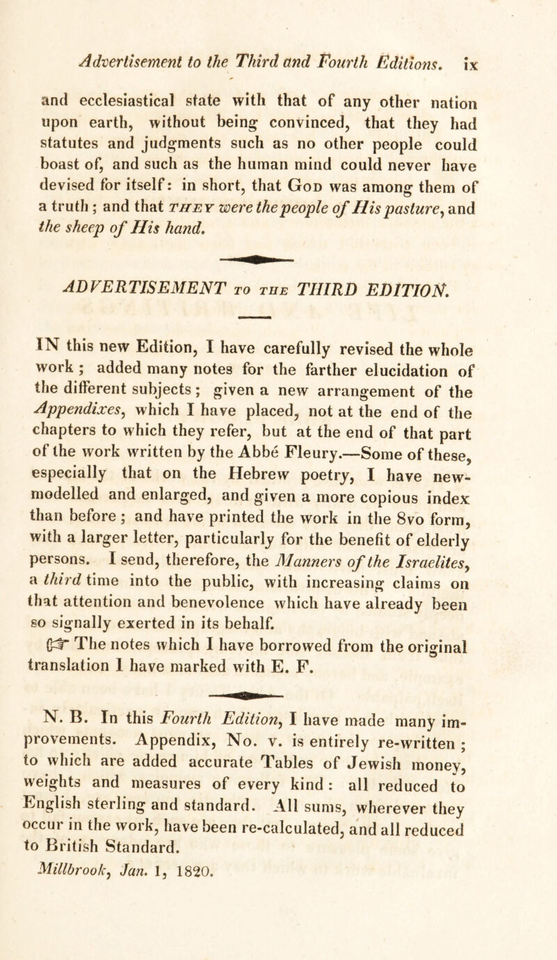 and ecclesiastical state with that of any other nation upon earth, without being convinced, that they had statutes and judgments such as no other people could boast of, and such as the human mind could never have devised for itself: in short, that God was among them of a truth ; and that they were the people of His pasture, and the sheep of His hand. ADVERTISEMENT to tub THIRD EDITION. IN this new Edition, I have carefully revised the whole work ; added many notes for the farther elucidation of the different subjects ; given a new arrangement of the Appendixes, which I have placed, not at the end of the chapters to which they refer, but at the end of that part of the work written by the Abbe Fleury.—Some of these, especially that on the Hebrew poetry, I have new- modelled and enlarged, and given a more copious index than before; and have printed the work in the 8vo form, with a larger letter, particularly for the benefit of elderly persons. I send, therefore, the Manners of the Israelites, a third time into the public, with increasing claims on that attention and benevolence which have already been so signally exerted in its behalf. The notes which I have borrowed from the original translation 1 have marked with E. F. N. B. In this Fourth Edition, I have made many im- provements. Appendix, No. v. is entirely re-written ; to which are added accurate Tables of Jewish money, weights and measures of every kind : all reduced to English sterling and standard. All sums, wherever they occur in the work, have been re-calculated, and all reduced to British Standard. Millbroofc, Jan. 1, 1820.