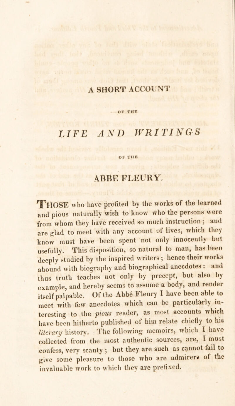 A SHORT ACCOUNT OF THE LIFE AND WRITINGS OF THE ABBE FLEURY. Those who have profited by the works of the learned and pious naturally wish to know who the persons were from whom they have received so much instruction ; and are glad to meet with any account of lives, which they know must have been spent not only innocently but usefully. This disposition, so natural to man, has been deeply studied by the inspired w riters ; hence their works abound with biography and biographical anecdotes : and thus truth teaches not only by precept, but also by example, and hereby seems to assume a body, and render itself palpable. Of the Abbe Fleury I have been able to meet with few anecdotes which can be particularly in- teresting to the pious reader, as most accounts which have been hitherto published of him relate chiefly to his literary history. The following memoirs, which I have collected from the most authentic sources, are, I must confess, very scanty ; but they are such as cannot fail to give some pleasure to those who are admirers of the invaluable work to which they are prefixed.