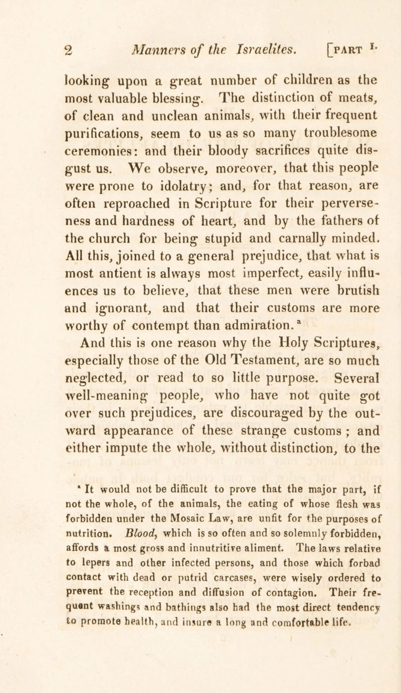 looking upon a great number of children as the most valuable blessing. The distinction of meats, of clean and unclean animals, with their frequent purifications, seem to us as so many troublesome ceremonies: and their bloody sacrifices quite dis- gust us. We observe, moreover, that this people were prone to idolatry; and, for that reason, are often reproached in Scripture for their perverse- ness and hardness of heart, and by the fathers of the church for being stupid and carnally minded. All this, joined to a general prejudice, that what is most antient is always most imperfect, easily influ- ences us to believe, that these men were brutish and ignorant, and that their customs are more worthy of contempt than admiration.4 And this is one reason why the Holy Scriptures, especially those of the Old Testament, are so much neglected, or read to so little purpose. Several well-meaning people, who have not quite got over such prejudices, are discouraged by the out- ward appearance of these strange customs ; and either impute the whole, without distinction, to the ‘ It would not be difficult to prove that the major part, if not the whole, of the animals, the eating of whose flesh was forbidden under the Mosaic Law, are unfit for the purposes of nutrition. Bloody which is so often and so solemnly forbidden, affords a most gross and innutritive aliment. The laws relative to lepers and other infected persons, and those which forbad contact with dead or putrid carcases, were wisely ordered to prevent the reception and diffusion of contagion. Their fre- quent washings and bathings also had the most direct tendency to promote health, and insure a long and comfortable life.