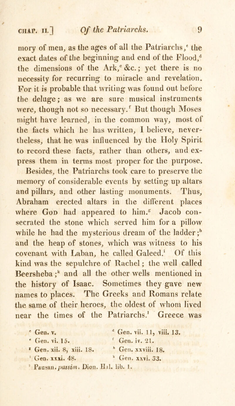 mory of men, as the ages of all the Patriarchs / the exact dates of the beginning and end of the Flood/ the dimensions of the Ark/ &c.; yet there is no necessity for recurring to miracle and revelation. For it is probable that writing was found out before the deluge; as we are sure musical instruments were, though not so necessary/ But though Moses might have learned, in the common way, most of the facts which he has written, I believe, never- theless, that he was influenced by the Holy Spirit to record these facts, rather than others, and ex- press them in terms most proper for the purpose. Besides, the Patriarchs took care to preserve the memory of considerable events by setting up altars and pillars, and other lasting monuments. Thus, Abraham erected altars in the different places where God had appeared to him/ Jacob con- secrated the stone which served him for a pillow while he had the mysterious dream of the ladder ;h and the heap of stones, which was witness to his covenant with Laban, he called Galeed.1 Of this kind was the sepulchre of Rachel; the well called Beersheba/ and all the other wells mentioned in the history of Isaac. Sometimes they gave new names to places. The Greeks and Romans relate the same of their heroes, the oldest of whom lived near the times of the Patriarchs.1 Greece was c Gen. v. d Gen. vii. 11, viii. 13. c Gen, vi. 15. ' Gen. iv. 21. s Gen. xii. 8, xiii. 18. h Gen. xxviii. 18. * Gen. xxxi. 48. u Gen. xxvi. 33. 3 Pdusm. Dion. Hal. lib. 1.