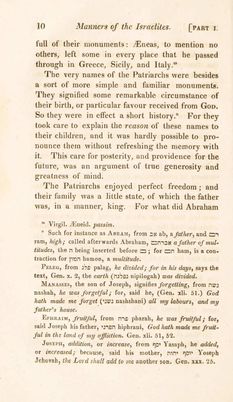 full of their monuments: /Eneas, to mention no others, left some in every place that he passed through in Greece, Sicily, and Italy.00 The very names of the Patriarchs were besides a sort of more simple and familiar monuments. They signified some remarkable circumstance of their birth, or particular favour received from God. So they were in effect a short history/ For they took care to explain the reason of these names to their children, and it was hardly possible to pro- nounce them without refreshing the memory with it. This care for posterity, and providence for the future, was an argument of true generosity and greatness of mind. The Patriarchs enjoyed perfect freedom ; and their family was a little state, of which the father was, in a manner, king. For what did Abraham Virgil. /Eneid. passim. n Such for instance as Abram, from 2K ab, a father^ and cm ram, high; called afterwards Abraham, dsmSK a father of mul- titudes^ the n being inserted before CZ3; for CDH ham, is a con- traction for pnn hamon, a multitude. Peleg, from ihs palag, he divided ; for in his days, says the text, Gen. x. 2, the earth (mVsJ nipilogah) was divided. Manasses, the son of Joseph, signifies forgetting^ from ntSO nashah, he was forgetful; for, said he, (Gen. xli. 51.) God hath made me forget nashshani) all my labours, and my father's house. Ephraim, fruitful, from ms pharah, he was fruitful; for, said Joseph his father, 'j-isn hiphrani, God hath made me fruit- ful in the land of my affliction. Gen. xli. 51, 52. Joseph, addition, or increase, from Yasaph, he added, or increased; because, said his mother, nirP ^DV* Yoseph Jehovah, the Lord shall add to me another son. Gen. xxx. 26.