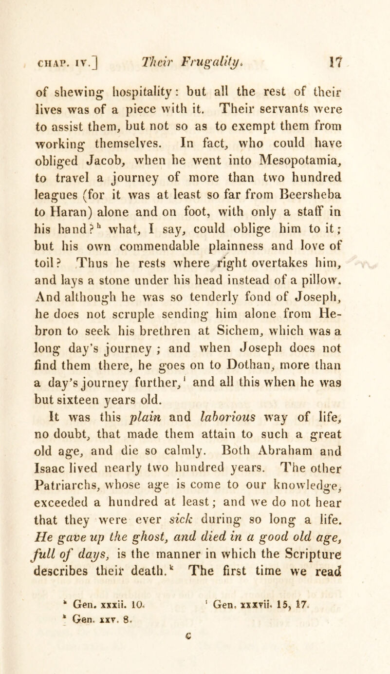 of shewing hospitality: but all the rest of their lives was of a piece with it. Their servants were to assist them, but not so as to exempt them from working themselves. In fact, who could have obliged Jacob, when he went into Mesopotamia, to travel a journey of more than two hundred leagues (for it was at least so far from Beersheba to Haran) alone and on foot, with only a staff in his hand?h what, I say, could oblige him to it; but his own commendable plainness and love of toil? Thus he rests where right overtakes him, and lays a stone under his head instead of a pillow. And although he was so tenderly fond of Joseph, he does not scruple sending him alone from He- bron to seek his brethren at Sichem, which was a long day’s journey ; and when Joseph does not find them there, he goes on to Dothan, more than a day’s journey further,' and all this when he was but sixteen years old. It was this plain and laborious way of life, no doubt, that made them attain to such a great old age, and die so calmly. Both Abraham and Isaac lived nearly two hundred years. The other Patriarchs, whose age is come to our knowledge, exceeded a hundred at least; and we do not hear that they were ever sick during so long a life. He gave up the ghost, and died in a good old age, full of days, is the manner in which the Scripture describes their death.k The first time we read “ Gen. xxxii. 10, s Gen, xxxvu- 15, 17. * Gen. xxt. 8. G