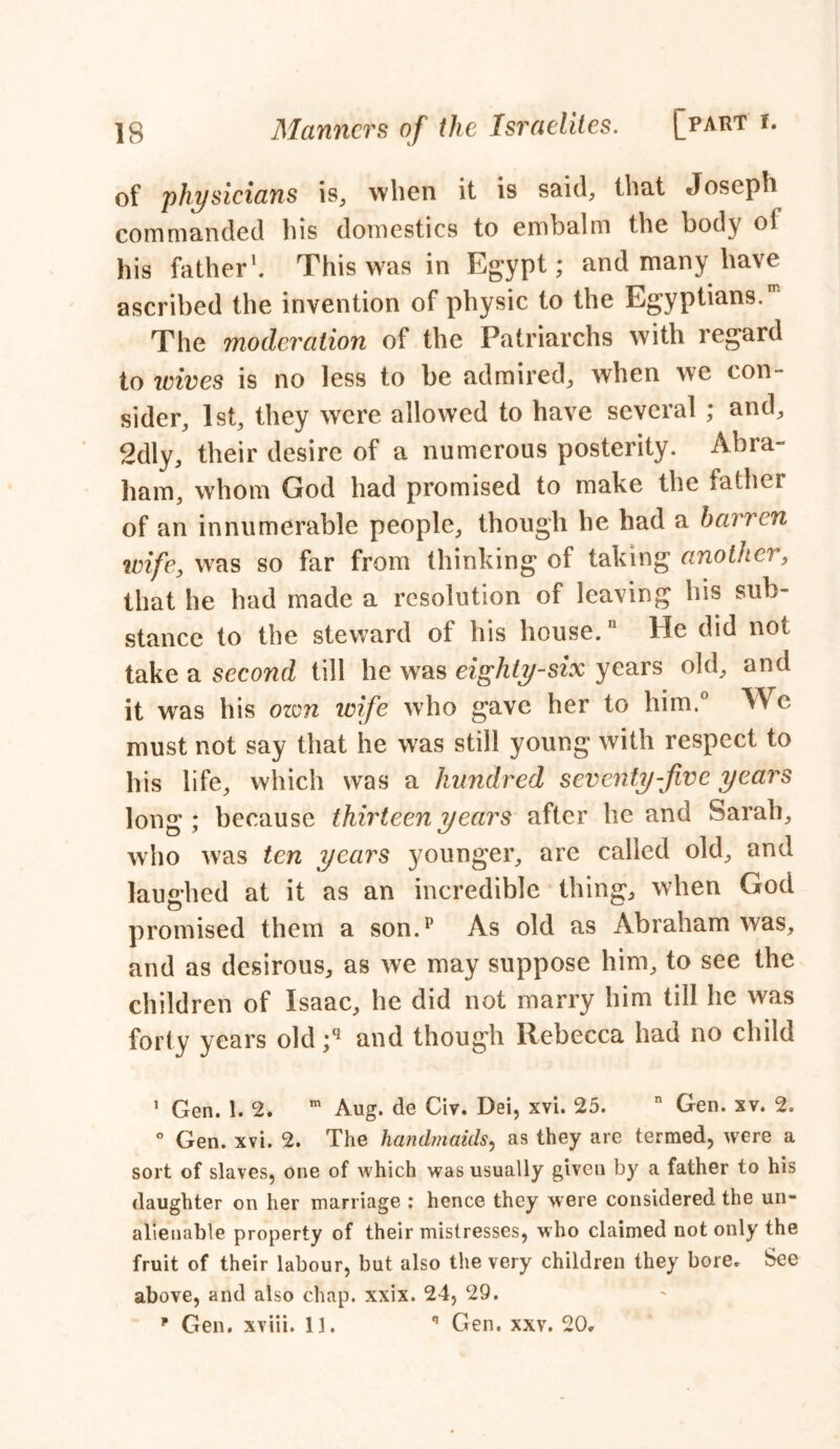 of physicians is, when it is said, that Joseph commanded his domestics to embalm the body ol his father1. This was in Egypt; and many have ascribed the invention of physic to the Egyptians.' The moderation of the Patriarchs with regard to icives is no less to be admired, when we con- sider, 1st, they were allowed to have several ; and, 2dly, their desire of a numerous posterity. Abra- ham, whom God had promised to make the father of an innumerable people, though he had a barren wife, was so far from thinking of taking another, that he had made a resolution of leaving his sub- stance to the steward of his house. He did not take a second till he was eighty-six years old, and it was his ozvn wife who gave her to him.° We must not say that he was still young with respect to his life, which was a hundred seventy-five years long; because thirteen years after he and Sarah, who was ten years younger, are called old, and laughed at it as an incredible thing, when God promised them a son.p As old as Abraham was, and as desirous, as we may suppose him, to see the children of Isaac, he did not marry him till he was forty years old ;q and though Rebecca had no child 1 Gen. 1. 2. m Aug. de Civ. Dei, xvi. 25. n Gen. xv. 2. ° Gen. xvi. 2. The handmaids, as they arc termed, were a sort of slaves, one of which was usually given by a father to his daughter on her marriage : hence they were considered the un- alienable property of their mistresses, who claimed not only the fruit of their labour, but also the very children they bore. See above, and also chap. xxix. 24, 29.