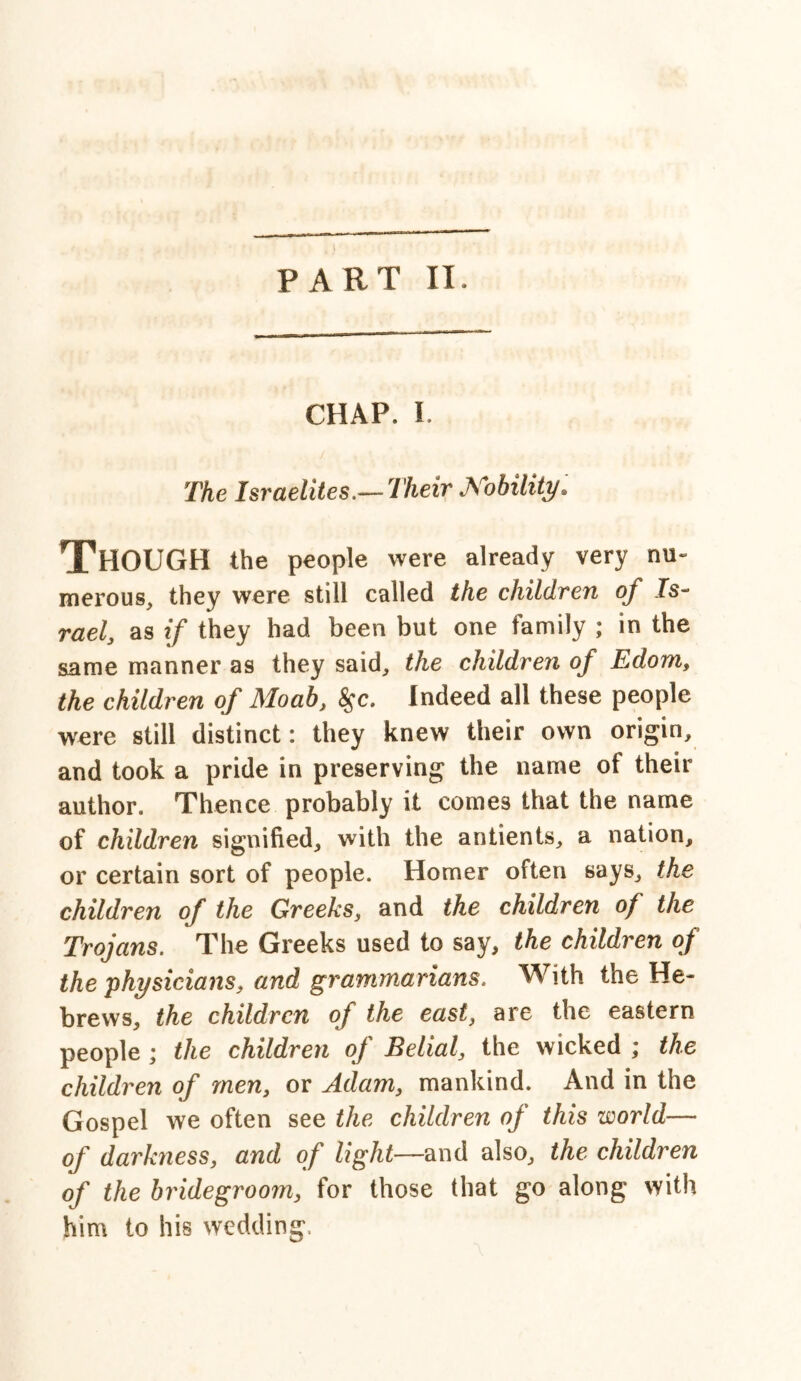 CHAP. I The Israelites.— Their Nobility. Though the people were already very nu- merous, they were still called the children of Is- rael, as if they had been but one family ; in the same manner as they said, the children of Edom, the children of Moab, $c. Indeed all these people were still distinct: they knew their own origin, and took a pride in preserving the name of their author. Thence probably it comes that the name of children signified, with the antients, a nation, or certain sort of people. Homer often says, the children of the Greeks, and the children of the Trojans. The Greeks used to say, the children of the physicians, and grammarians. With the He- brews, the children of the east, are the eastern people ; the children of Belial, the wicked ; the children of men, or Adam, mankind. And in the Gospel we often see the children of this world— of darkness, and of light—and also, the children of the bridegroom, for those that go along with him to his wedding.