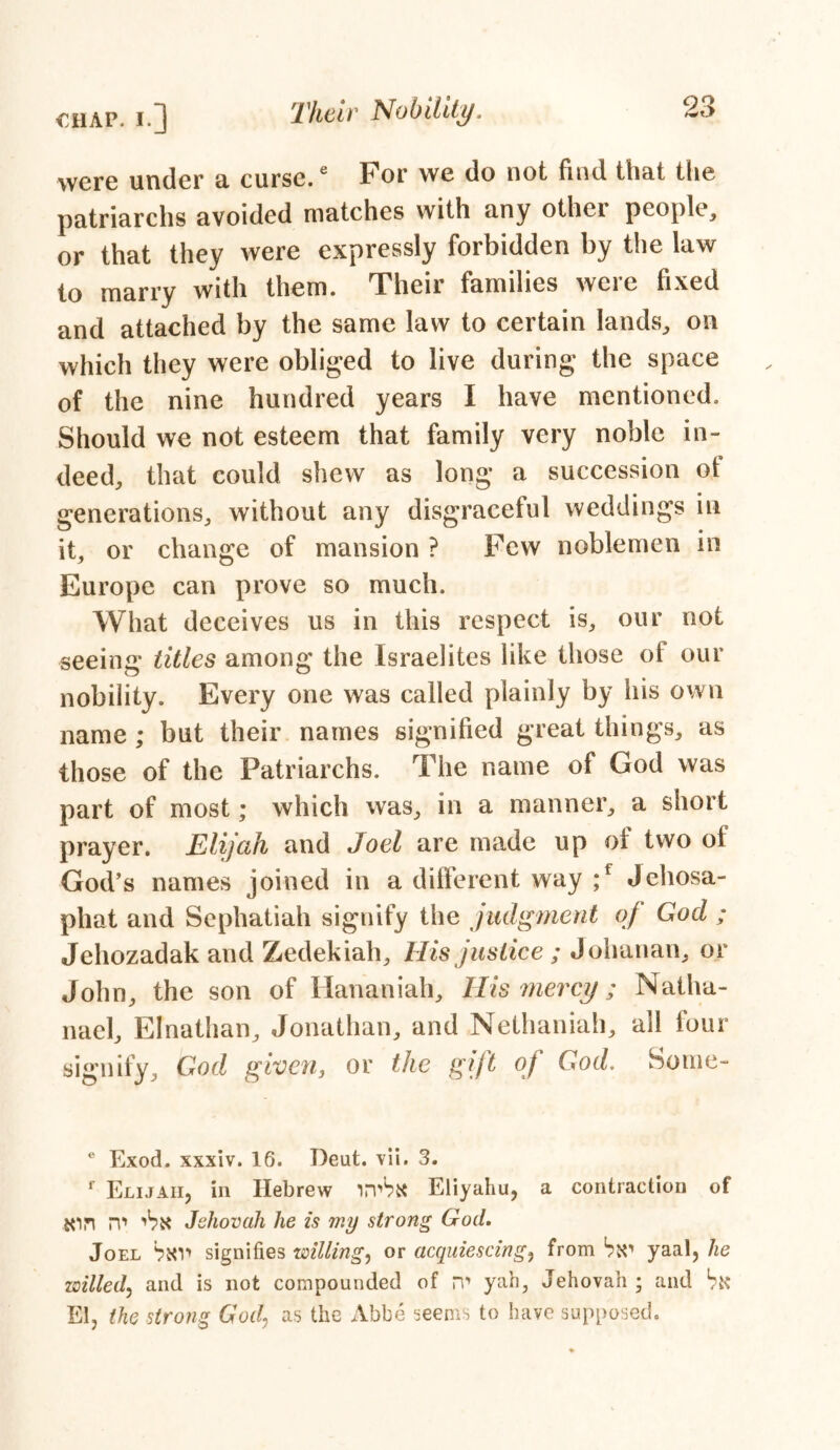 were under a curse.6 For we do not find that the patriarchs avoided matches with any other people, or that they were expressly forbidden by the law to marry with them. Their families were fixed and attached by the same law to certain lands, on which they were obliged to live during the space of the nine hundred years I have mentioned. Should we not esteem that family very noble in- deed, that could shew as long a succession ot generations, without any disgraceful weddings in it, or change of mansion ? Few noblemen in Europe can prove so much. What deceives us in this respect is, our not seeing titles among the Israelites like those of our nobility. Every one was called plainly by his own name ; but their names signified great things, as those of the Patriarchs. The name of God was part of most; which was, in a manner, a short prayer. Elijah and Joel are made up of two of God’s names joined in a different way ;f Jehosa- phat and Sephatiah signify the judgment of God ; Jehozadak and Zedekiah, His justice ; Johanan, or John, the son of Hananiah, His mercy; Natha- nael, Elnathan, Jonathan, and Nethaniah, all four signify, God given, or the gift of God. Some- e Exod. xxxiv. 16. T)eut. vii. 3. f Elijah, in Hebrew irvbx Eliyahu, a contraction of jon rv* 'bx Jehovah he is my strong God. Joel bxv* signifies willing, or acquiescing, from bx1 yaal, he willed, and is not compounded of rr yah, Jehovah ; and bx El, the strong God, as the Abbe seems to have supposed.