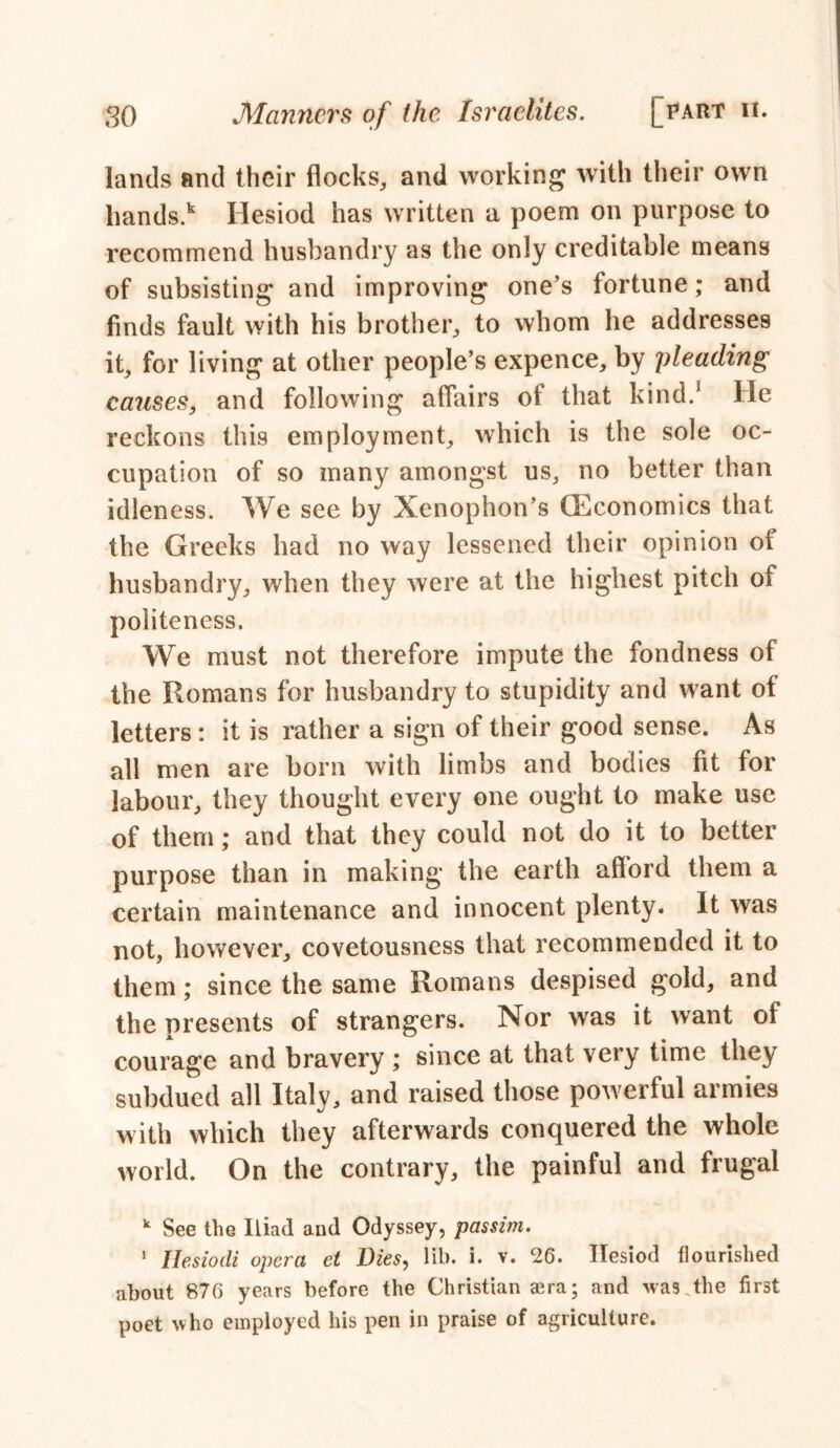 lands and their flocks, and working with their own liands.k Hesiod has written a poem on purpose to recommend husbandry as the only creditable means of subsisting and improving one’s fortune; and finds fault with his brother, to whom he addresses it, for living at other people’s expence, by 'pleading causes, and following affairs of that kind.1 He reckons this employment, which is the sole oc- cupation of so many amongst us, no better than idleness. We see by Xenophon’s (Economics that the Greeks had no way lessened their opinion of husbandry, when they were at the highest pitch of politeness. We must not therefore impute the fondness of the Romans for husbandry to stupidity and want of letters : it is rather a sign of their good sense. As all men are born with limbs and bodies fit for labour, they thought every one ought to make use of them; and that they could not do it to better purpose than in making the earth afford them a certain maintenance and innocent plenty. It was not, however, covetousness that recommended it to them; since the same Romans despised gold, and the presents of strangers. Nor was it want of courage and bravery ; since at that very time they subdued all Italy, and raised those powerful armies with which they afterwards conquered the whole world. On the contrary, the painful and frugal k See the Iliad and Odyssey, passim. 1 Ilesiodi opera et Dies, lib. i. v. 26. Ilesiod flourished about 876 years before the Christian aera; and was .the first poet who employed his pen in praise of agriculture.