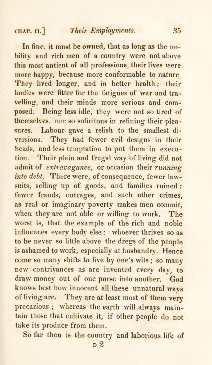 In fine, it must be owned, that a9 long as the no- bility and rich men of a country were not above this most antient of all professions, their lives were more happy, because more conformable to nature. They lived longer, and in better health; their bodies were fitter for the fatigues of war and tra- velling, and their minds more serious and com- posed. Being less idle, they were not so tired of themselves, nor so solicitous in refining their plea- sures. Labour gave a relish to the smallest di- versions. They had fewer evil designs in their heads, and less temptation to put them in execu- tion. Their plain and frugal way of living did not admit of extravagance, or occasion their running into debt. There were, of consequence, fewer law- suits, selling up of goods, and families ruined : fewer frauds, outrages, and such other crimes, as real or imaginary poverty makes men commit, when they are not able or willing to work. The worst is, that the example of the rich and noble influences every body else : whoever thrives so as to be never so little above the dregs of the people is ashamed to work, especially at husbandry. Hence come so many shifts to live by one’s wits; so many new contrivances as are invented every day, to draw money out of one purse into another. God knows best how innocent all these unnatural ways of living are. They are at least most of them very precarious ; whereas the earth will always main- tain those that cultivate it, if other people do not take its produce from them. So far then is the country and laborious life of d 2