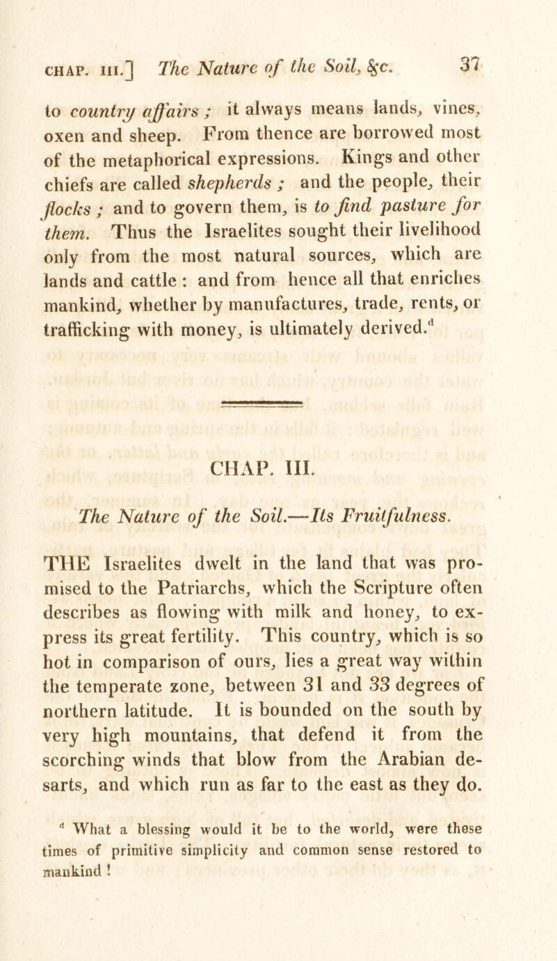 chap, hi.] The Nature of the Soil, 8$c. to country affairs ; it always means lands, vines, oxen and sheep. From thence are borrowed most of the metaphorical expressions. Kings and other chiefs are called shepherds ; and the people, their flocks ; and to govern them, is to find pasture for them. Thus the Israelites sought their livelihood only from the most natural sources, which are lands and cattle : and from hence all that enriches mankind, whether by manufactures, trade, rents, or trafficking with money, is ultimately derived/’ CHAP. III. The Nature of the Soil.—Its Fruitfulness. THE Israelites dwelt in the land that was pro- mised to the Patriarchs, which the Scripture often describes as flowing with milk and honey, to ex- press its great fertility. This country, which is so hot in comparison of ours, lies a great way within the temperate zone, between 31 and 33 degrees of northern latitude. It is bounded on the south by very high mountains, that defend it from the scorching winds that blow from the Arabian de- sarts, and which run as far to the east as they do. d What a blessing would it be to the world, were these times of primitive simplicity and common sense restored to mankind !