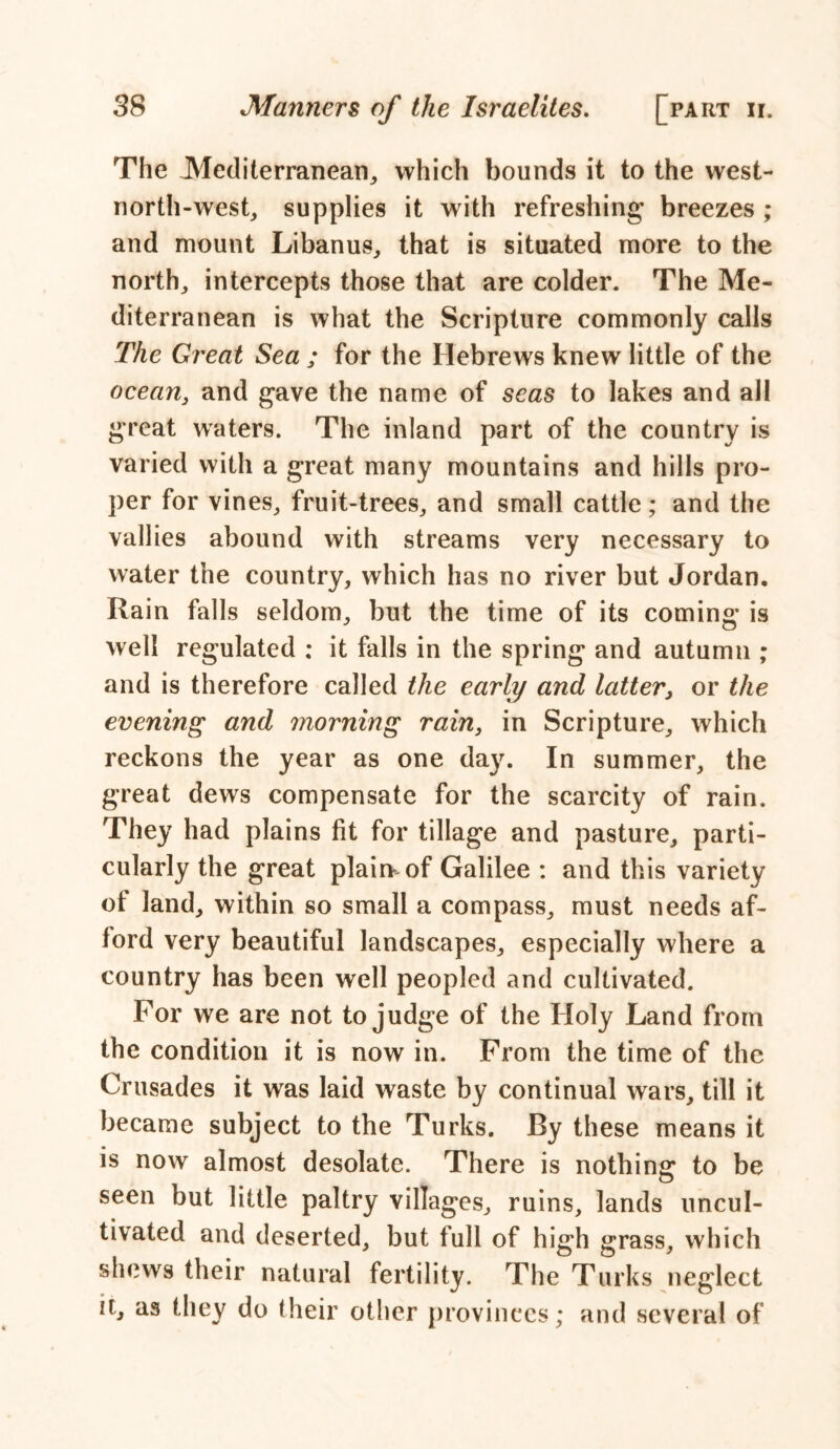 The Mediterranean, which bounds it to the west- north-west, supplies it with refreshing breezes ; and mount Libanus, that is situated more to the north, intercepts those that are colder. The Me- diterranean is what the Scripture commonly calls The Great Sea ; for the Hebrews knew little of the ocean, and gave the name of seas to lakes and all great waters. The inland part of the country is varied with a great many mountains and hills pro- per for vines, fruit-trees, and small cattle ; and the vallies abound with streams very necessary to water the country, which has no river but Jordan. Rain falls seldom, but the time of its coming is well regulated : it falls in the spring and autumn ; and is therefore called the early and latter, or the evening and morning rain, in Scripture, which reckons the year as one day. In summer, the great dews compensate for the scarcity of rain. They had plains fit for tillage and pasture, parti- cularly the great plairr of Galilee : and this variety of land, within so small a compass, must needs af- ford very beautiful landscapes, especially where a country has been well peopled and cultivated. For we are not to judge of the Holy Land from the condition it is now in. From the time of the Crusades it was laid waste by continual wars, till it became subject to the Turks. By these means it is now almost desolate. There is nothing: to be o seen but little paltry villages, ruins, lands uncul- tivated and deserted, but full of high grass, which shews their natural fertility. The Turks neglect it, as they do their other provinces; and several of