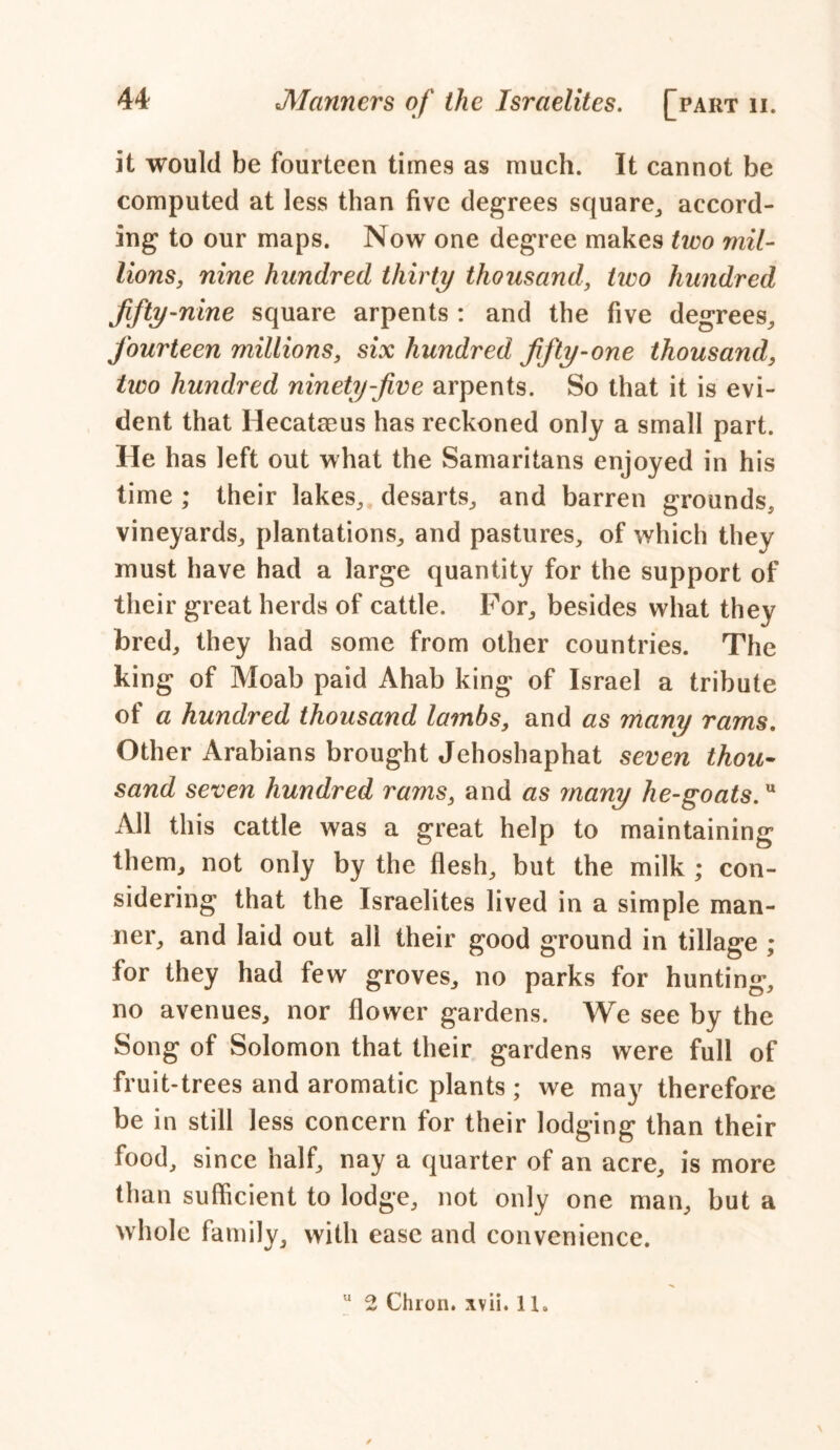 it would be fourteen times as much. It cannot be computed at less than five degrees square, accord- ing to our maps. Now one degree makes two mil- lions, nine hundred thirty thousand, two hundred fifty-nine square arpents : and the five degrees, fourteen millions, six hundred fifty-one thousand, two hundred ninety-five arpents. So that it is evi- dent that Hecataeus has reckoned only a small part. He has left out what the Samaritans enjoyed in his time ; their lakes, desarts, and barren grounds, vineyards, plantations, and pastures, of which they must have had a large quantity for the support of their great herds of cattle. For, besides what they bred, they had some from other countries. The king of Moab paid Ahab king of Israel a tribute of a hundred thousand lambs, and as many rams. Other Arabians brought Jehoshaphat seven thou- sand seven hundred rams, and as many lie-goats.u All this cattle was a great help to maintaining them, not only by the flesh, but the milk ; con- sidering that the Israelites lived in a simple man- ner, and laid out all their good ground in tillage ; for they had few groves, no parks for hunting, no avenues, nor flower gardens. We see by the Song of Solomon that their gardens were full of fruit-trees and aromatic plants ; we may therefore be in still less concern for their lodging than their food, since half, nay a quarter of an acre, is more than sufficient to lodge, not only one man, but a whole family, with ease and convenience. u 2 Chi on. xv ii. 11.