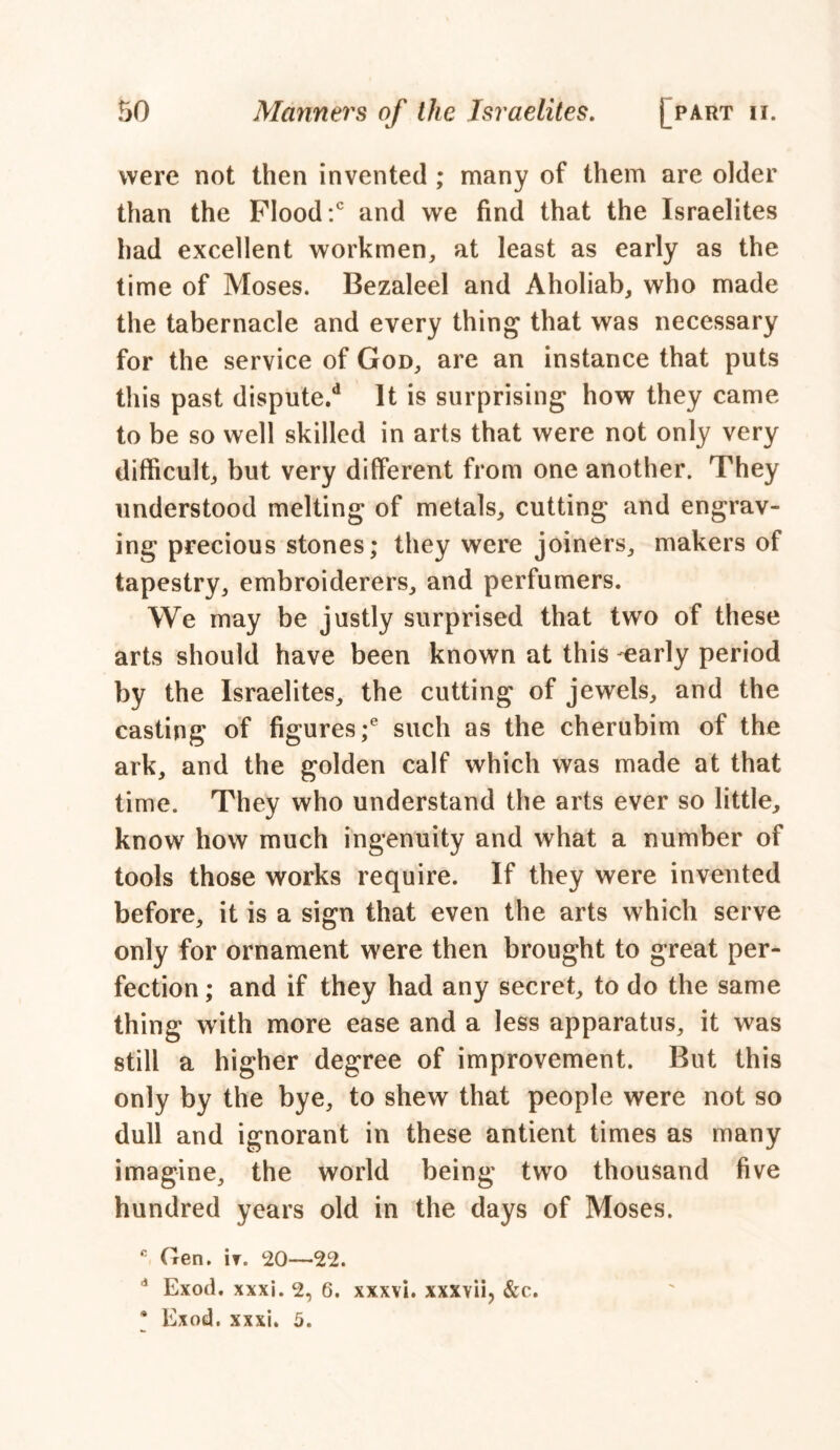 were not then invented ; many of them are older than the Flood:0 and we find that the Israelites had excellent workmen, at least as early as the time of Moses. Bezaleel and Aholiab, who made the tabernacle and every thing that was necessary for the service of God, are an instance that puts this past dispute/1 It is surprising how they came to be so well skilled in arts that were not only very difficult, but very different from one another. They understood melting of metals, cutting and engrav- ing precious stones; they were joiners, makers of tapestry, embroiderers, and perfumers. We may be justly surprised that two of these arts should have been known at this -early period by the Israelites, the cutting of jewels, and the casting of figures;6 such as the cherubim of the ark, and the golden calf which was made at that time. They who understand the arts ever so little, know how much ingenuity and what a number of tools those works require. If they were invented before, it is a sign that even the arts which serve only for ornament were then brought to great per- fection ; and if they had any secret, to do the same thing with more ease and a less apparatus, it was still a higher degree of improvement. But this only by the bye, to shew that people were not so dull and ignorant in these antient times as many imagine, the world being two thousand five hundred years old in the days of Moses. c Gen. it. 20—22. 4 Exod. xxxi. 2, 6. xxxvi. xxxvii, &c. * Exod. xxxi. 5.