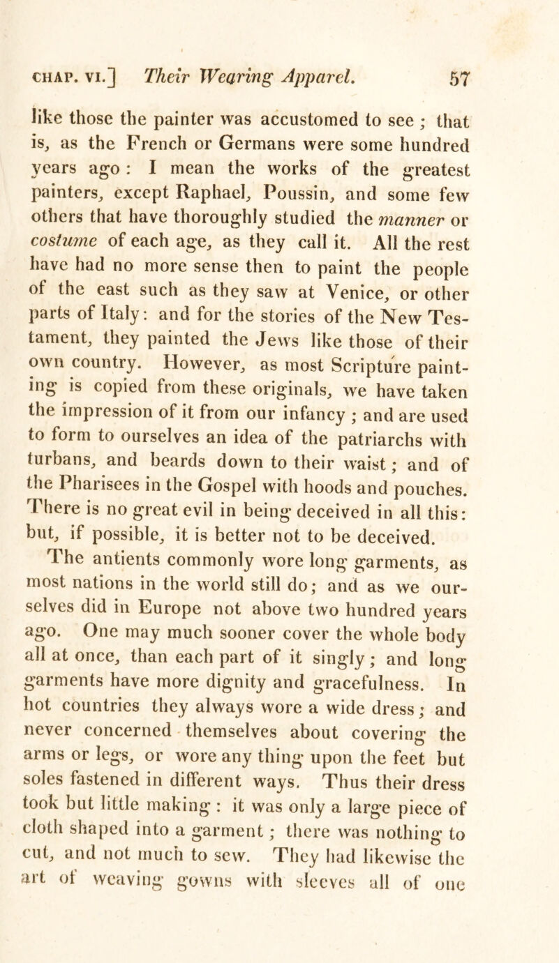 like those the painter was accustomed to see ; that is, as the French or Germans were some hundred years ago: I mean the works of the greatest painters, except Raphael, Poussin, and some few others that have thoroughly studied the manner or costume of each age, as they call it. All the rest have had no more sense then to paint the people of the east such as they saw at Venice, or other parts of Italy: and for the stories of the New Tes- tament, they painted the Jews like those of their own country. However, as most Scripture paint- ing is copied from these originals, we have taken the impression of it from our infancy ; and are used to form to ourselves an idea of the patriarchs with turbans, and beards down to their waist; and of the Pnarisees in the Gospel with hoods and pouches. There is no great evil in being deceived in all this: but, if possible, it is better not to be deceived. The antients commonly wore long garments, as most nations in the world still do; and as we our- selves did in Europe not above two hundred years ago. One may much sooner cover the whole body all at once, than each part of it singly; and long garments have more dignity and gracefulness. In hot countries they always wore a wide dress; and never concerned themselves about covering the arms or legs, or wore any thing upon the feet but soles fastened in different ways. Thus their dress took but little making : it was only a large piece of cloth shaped into a garment; there was nothing to cut, and not much to sew. They had likewise the art of weaving gowns with sleeves all of one