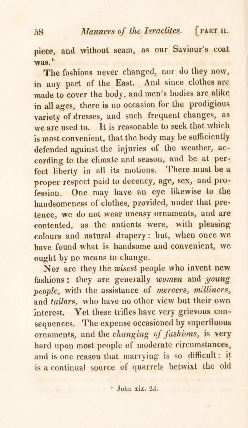 piece, and without seam, as our Saviour’s coat was.b The fashions never changed, nor do they now, in any part of the East. And since clothes are made to cover the body, and men’s bodies are alike in all ages, there is no occasion for the prodigious variety of dresses, and such frequent changes, as we are used to. It is reasonable to seek that which is most convenient, that the body may be sufficiently defended against the injuries ot the weather, ac- cording to the climate and season, and be at per- fect liberty in all its motions. There must be a proper respect paid to decency, age, sex, and pro- fession. One may have an eye likewise to the handsomeness of clothes, provided, under that pre- tence, we do not wear uneasy ornaments, and are contented, as the antients were, with pleasing colours and natural drapery: but, when once we have found what is handsome and convenient, we ought by no means to change. Nor are they the wisest people who invent new fashions : they are generally women and young people, with the assistance of mercers, milliners, and tailors, who have no other view but their own interest. Yet these trifles have very grievous con- sequences. The expense occasioned by superfluous ornaments, and the changing of fashions, is very hard upon most people of moderate circumstances^ and is one reason that marrying is so difficult: it is a continual source ol quarrels betwixt the old b John xix. 23.