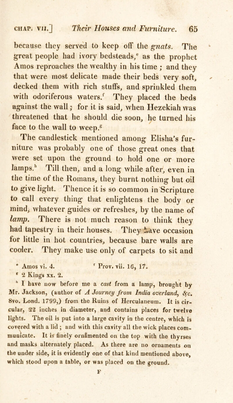 because they served to keep off the gnats. The great people had ivory bedsteads/ as the prophet Amos reproaches the wealthy in his time ; and they that were most delicate made their beds very soft, decked them with rich stuffs, and sprinkled them with odoriferous waters/ They placed the beds against the wall * for it is said, when Hezekiah was threatened that he should die soon, he turned his face to the wall to weep/ The candlestick mentioned among* Elisha’s fur- niture was probably one of those great ones that were set upon the ground to hold one or more lamps/ Till then, and a long while after, even in the time of the Romans, they burnt nothing but oil to give light. Thence it is so common in Scripture to call every thing that enlightens the body or mind, whatever guides or refreshes, by the name of lamp. There is not much reason to think they had tapestry in their houses. They have occasion for little in hot countries, because bare walls are cooler. They make use only of carpets to sit and * Amos vi. 4. f Prov. vii. 16, 17. * 2 Kings xx. 2. I have now before me a cast from a lamp, brought by Mr. Jackson, (author of A Journey from India overland, fyc. 8vo. Lond. 1799,) from the Ruins of Herculaneum. It is cir- cular, 22 inches in diameter, and contains places for twelve lights. The oil is put into a large cavity in the centre, which is covered with a lid; and with this cavity all the wick places com- municate. It is finely orndmented on the top with the thyrses and masks alternately placed. As there are no ornaments on the under side, it is evidently one of that kind mentioned above, which stood upon a table, or was placed on the ground.